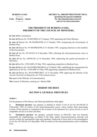 42 Interconnection
BURKINA FASO
------------
Unity – Progress – Justice
------------
DECREE No. 2000-087/PRES/PM/MC/MCIA
specifying the general conditions
for telecommunication network
and service interconnection
THE PRESIDENT OF BURKINA FASO,
PRESIDENT OF THE COUNCIL OF MINISTERS,
In view of the Constitution;
In view of Decree No. 99-003/PRES of 11 January 1999, appointing the Prime Minister;
In view of Decree No. 99-358/PRES/PM of 12 October 1999, reorganizing the Government of
Burkina Faso;
In view of Decree No. 97-468/PRES/PM of 31 October 1997, assigning functions to the members
of the Government;
In view of Act No. 051/98/AN of 4 December 1998, reforming the telecommunication sector in
Burkina Faso;
In view of Act No. 058/98/AN of 16 December 1998, authorizing the partial privatization of
ONATEL;
In view of Act No. 15/94/ADP of 5 May 1994, organizing competition in Burkina Faso;
In view of Decree No. 96-62/PRES/PM/MCIA of 14 March 1996, establishing the arrangements for
application of Act No. 15/94/ADP of 5 May 1994 organizing competition in Burkina Faso;
In view of Decree No. 99-419/PRES/MCC of 15 November 1999, approving the Statutes of the
Autorité Nationale de Régulation des Télécommunications;
On report of the Ministry of Communication;
The Council of Ministers, meeting on 1 March 2000,
HEREBY DECREES
SECTION I: GENERAL PRINCIPLES
Article 1
For the purposes of this Decree, the following definitions shall apply:
a) Dominant operator: any operator, as defined in Article 5 (14) of Act No. 051/98/AN of
4 December 1998 on reform of the telecommunication sector, whose market share (percentage
revenue of that operator as compared to the revenues of all operators) for a given service or set of
compatible services is at least one-third;
b) Incumbent operator: the operator, currently known as ONATEL, that was formerly
responsible for implementing, on behalf of the State, public telecommunication networks and
services within the monopolistic legal and regulatory framework in force prior to the promulgation
of Act No. 051/98/AN of 4 December 1998 on reform of the telecommunication sector in Burkina
Faso;
 