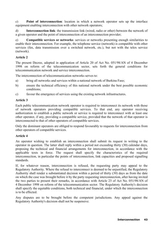 Interconnection 43
c) Point of interconnection: location in which a network operator sets up the interface
equipment enabling interconnection with other network operators;
d) Interconnection link: the transmission link (wired, radio or other) between the network of
a given operator and the point of interconnection of an interconnection provider;
e) Compatible services or networks: services or networks presenting enough similarities to
enable their interconnection. For example, the telephone service (network) is compatible with other
services (fax, data transmission over a switched network, etc.), but not with the telex service
(network).
Article 2
The present Decree, adopted in application of Article 20 of Act No. 051/98/AN of 4 December
1998 on reform of the telecommunication sector, sets forth the general conditions for
telecommunication network and service interconnection.
The interconnection of telecommunication networks serves to:
a) bring all networks and services within a national network of Burkina Faso;
b) ensure the technical efficiency of this national network under the best possible economic
conditions;
c) favour the emergence of services using the existing network infrastructures.
Article 3
Each public telecommunication network operator is required to interconnect its network with those
of network operators providing compatible services. To that end, any operator receiving
authorization to establish a public network or service is required to interconnect with at least one
other operator, if any, providing a compatible service, provided that the network of that operator is
interconnected to that of other operators of compatible services.
Only the dominant operators are obliged to respond favourably to requests for interconnection from
other operators of compatible services.
Article 4
An operator wishing to establish an interconnection shall submit its request in writing to the
operator in question. The latter shall reply within a period not exceeding thirty (30) calendar days,
proposing the technical and financial arrangements for interconnection, in accordance with the
applicable texts in force. The request shall specify the characteristics of the required
interconnection, in particular the points of interconnection, link capacities and proposed signalling
standards.
If, for whatever reason, interconnection is refused, the requesting party may appeal to the
Regulatory Authority. Where the refusal to interconnect is deemed to be unjustified, the Regulatory
Authority shall render a substantiated decision within a period of thirty (30) days as from the date
on which the case was brought before it by the party requesting interconnection, after having invited
the two parties to present their remarks, in accordance with Article 23 of Act No. 051/98/AN of
4 December 1998 on reform of the telecommunication sector. The Regulatory Authority's decision
shall specify the equitable conditions, both technical and financial, under which the interconnection
is to be effected.
Any disputes are to be brought before the competent jurisdictions. Any appeal against the
Regulatory Authority's decision shall not be suspensive.
 