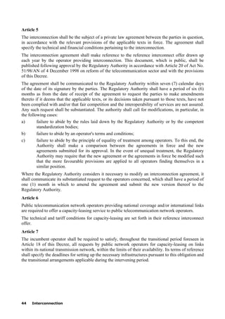 44 Interconnection
Article 5
The interconnection shall be the subject of a private law agreement between the parties in question,
in accordance with the relevant provisions of the applicable texts in force. The agreement shall
specify the technical and financial conditions pertaining to the interconnection.
The interconnection agreement shall make reference to the reference interconnect offer drawn up
each year by the operator providing interconnection. This document, which is public, shall be
published following approval by the Regulatory Authority in accordance with Article 20 of Act No.
51/98/AN of 4 December 1998 on reform of the telecommunication sector and with the provisions
of this Decree.
The agreement shall be communicated to the Regulatory Authority within seven (7) calendar days
of the date of its signature by the parties. The Regulatory Authority shall have a period of six (6)
months as from the date of receipt of the agreement to request the parties to make amendments
thereto if it deems that the applicable texts, or its decisions taken pursuant to those texts, have not
been complied with and/or that fair competition and the interoperability of services are not assured.
Any such request shall be substantiated. The authority shall call for modifications, in particular, in
the following cases:
a) failure to abide by the rules laid down by the Regulatory Authority or by the competent
standardization bodies;
b) failure to abide by an operator's terms and conditions;
c) failure to abide by the principle of equality of treatment among operators. To this end, the
Authority shall make a comparison between the agreements in force and the new
agreements submitted for its approval. In the event of unequal treatment, the Regulatory
Authority may require that the new agreement or the agreements in force be modified such
that the more favourable provisions are applied to all operators finding themselves in a
similar position.
Where the Regulatory Authority considers it necessary to modify an interconnection agreement, it
shall communicate its substantiated request to the operators concerned, which shall have a period of
one (1) month in which to amend the agreement and submit the new version thereof to the
Regulatory Authority.
Article 6
Public telecommunication network operators providing national coverage and/or international links
are required to offer a capacity-leasing service to public telecommunication network operators.
The technical and tariff conditions for capacity-leasing are set forth in their reference interconnect
offer.
Article 7
The incumbent operator shall be required to satisfy, throughout the transitional period foreseen in
Article 18 of this Decree, all requests by public network operators for capacity-leasing on links
within its national transmission network, within the limits of their availability. Its terms of reference
shall specify the deadlines for setting up the necessary infrastructures pursuant to this obligation and
the transitional arrangements applicable during the intervening period.
 