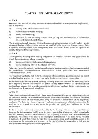 Interconnection 45
CHAPTER I: TECHNICAL ARRANGEMENTS
Article 8
Operators shall take all necessary measures to ensure compliance with the essential requirements,
and in particular:
a) security in the establishment of networks;
b) maintenance of network integrity;
c) service interoperability;
d) protection of data, including personal data, privacy and confidentiality of information
processed, transmitted and stored.
The arrangements made to ensure continued access to telecommunication networks and services in
the event of network failure or force majeure are specified in the interconnection agreements. If the
Regulatory Authority deems those arrangements to be inadequate, it may request the operators to
modify the terms of those agreements.
Article 9
The Regulatory Authority shall draw up and publish the technical standards and specifications to
which the operators must adhere in order to:
a) ensure compliance with the essential requirements;
b) enable interfacing between the different networks.
Where they exist, the authority shall always choose the standards and specifications recommended
by international telecommunication standardization bodies, particularly the International
Telecommunication Union.
The Regulatory Authority shall foster the emergence of standards and specifications that are shared
with Burkina Faso's neighbours, with a view to facilitating regional network integration.
In the absence of a decision by the Regulatory Authority by the date on which the interconnection is
to be negotiated between two operators, the parties shall be free to determine the specifications for
the interfaces between their networks, subject to the adoption of standards that are recommended by
the International Telecommunication Union.
Article 10
Where interconnection with a third party has a seriously negative effect on the proper functioning of
an operator's network, or on compliance with the essential requirements, the operator, following
technical verification of its network, shall bring the situation to the attention of the Regulatory
Authority. The latter may then, if necessary, authorize the suspension of the interconnection. In
such an event, it shall inform the parties in question and specify the conditions for its re-
establishment.
In the event of a serious and imminent threat to the functioning of its network, an operator may
interrupt the interconnection traffic, under its own responsibility, whereupon it shall immediately
take the necessary measures to inform users. The Regulatory Authority must, within twenty-four
(24) hours, be informed of the cause of the interruption and the nature of the threat having rendered
it necessary. It shall then, within the next two working days, issue a substantiated decision as to
whether or not the suspension was necessary. In the case of unjustified suspension, it shall specify
sanctions to be taken against the offending operator.
 