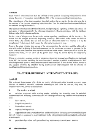 46 Interconnection
Article 11
Each point of interconnection shall be selected by the operator requesting interconnection from
among the points of connection indicated in the RIO of the operator providing interconnection.
The establishment of the interconnection link shall, unless the two parties decide otherwise, be at
the expense of the operator requesting interconnection. This link shall remain the responsibility of
the operator having established it.
The technical specifications of the modulation, multiplexing and signalling systems are defined for
each point of interconnection by the reference interconnect offer, in compliance with the standards
laid down by the Regulatory Authority.
In the event of disagreement between the parties regarding establishment of the interfaces, the
matter shall be brought before the Regulatory Authority, which shall make known its decision
within thirty (30) calendar days as from the date on which the matter was referred to it by the
complainant. To that end, it shall request the other party to present its case.
Prior to the actual bringing into service of the interconnection, the interfaces shall be subjected to
tests which shall be jointly defined and conducted on site by the two operators in question. In the
event that the interconnection tests are not carried out under normal conditions and/or within the
normal time-frame, one or other of the parties may bring the matter before the Regulatory
Authority.
Where two operators agree on a point of interconnection or on technical specifications not indicated
in the RIO, the operator providing the interconnection is required to publish an addendum to its RIO
indicating the new point of interconnection or new specifications. In such a case, it must accede to
any requests submitted by operators having established an interconnection with its network for
modification of their interconnection.
CHAPTER II: REFERENCE INTERCONNECT OFFER (RIO)
Article 12
The reference interconnect offer (RIO) of public telecommunication network operators must
indicate the technical and tariff conditions pertaining to their offer. To this end, they must, for
telephone networks, specify as a minimum:
1 The services provided
a) switched telephone traffic routing service, including data transiting over the switched
telephone network providing technical access and tariff options allowing for breakdown of the offer
into:
– local service,
– long-distance service,
– international service;
b) capacity-leasing service;
c) supplementary and advanced services and functionalities (including access to the intelligent
network resources necessary to ensure optimum traffic interconnection and routing) and contractual
arrangements;
d) provision of premises, underground ducting, antenna supports and power sources.
 