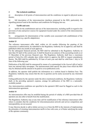 Interconnection 47
2 The technical conditions
a) description of all points of interconnection and the conditions in regard to physical access
thereto;
b) full description of the interconnection interfaces proposed in the RIO, particularly the
signalling protocol used at the interfaces and conditions for bringing into use.
3 Tariffs and costs
a) tariffs for the establishment and use of the interconnection, including tariffs in regard to the
provision of sites and power sources for equipment located under the control of the interconnection
provider;
b) arrangements for determination of the variable costs associated with establishment of the
interconnection (e.g. specific adaptations).
Article 13
The reference interconnect offer shall, within six (6) months following the granting of the
concession or authorization, be submitted to the Regulatory Authority for its approval, and shall be
published within one month of such approval.
For the subsequent financial periods, the RIO shall be submitted to the Regulatory Authority no
later than 30 April of the current year. It shall be based on an analysis of the accounting results as at
31 December of the previous financial year. The Regulatory Authority shall have a maximum
period of forty-five (45) calendar days within which to approve the RIO or request amendments
thereto. The RIO shall be published by 30 June of each year and shall be valid from 1 July to 30
June of the following year.
Publication of the RIO shall be announced by means of a communiqué in the Journal officiel and at
least one national daily newspaper. The announcement shall specify the place from which the RIO
may be obtained and the amount to be paid to cover publication costs.
In addition, the operator shall publish the information on a website based in Burkina Faso. The
Regulatory Authority may ensure that the site in question can be easily accessed by any interested
party.
Failing publication by the operator under the above-mentioned conditions, the Regulatory Authority
shall, at the providing operator's expense, arrange for publication of the RIO in a nationally-
available journal.
Any interconnection conditions not specified in the operator's RIO must be flagged as such in the
interconnection agreement.
Article 14
An interconnection offer may be modified during the period of validity of a RIO provided that all
operators are also able to benefit from the modification.
The Regulatory Authority may at any time call for modification of the reference interconnect offer
where it considers that the conditions for telecommunication network and service competition and
interoperability are not assured.
It may likewise decide to add or delete services to or from the RIO in the interests of implementing
the principles of orienting interconnection tariffs in line with costs, or of better satisfying the needs
of the operator community.
 
