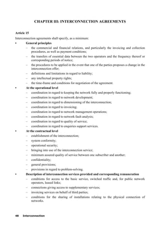 48 Interconnection
CHAPTER III: INTERCONNECTION AGREEMENTS
Article 15
Interconnection agreements shall specify, as a minimum:
• General principles
– the commercial and financial relations, and particularly the invoicing and collection
procedures, as well as payment conditions;
– the transfers of essential data between the two operators and the frequency thereof or
corresponding periods of notice;
– the procedures to be applied in the event that one of the parties proposes a change in the
interconnection offer;
– definitions and limitations in regard to liability;
– any intellectual property rights;
– the time-frame and conditions for negotiation of the agreement.
• At the operational level
– coordination in regard to keeping the network fully and properly functioning;
– coordination in regard to network development;
– coordination in regard to dimensioning of the interconnection;
– coordination in regard to invoicing;
– coordination in regard to network management operations;
– coordination in regard to network fault analysis;
– coordination in regard to quality of service;
– coordination in regard to enquiries support services.
• At the contractual level
– establishment of the interconnection;
– system conformity;
– operational security;
– bringing into use of the interconnection service;
– minimum assured quality of service between one subscriber and another;
– confidentiality;
– general provisions;
– provisions in regard to problem-solving.
• Description of interconnection services provided and corresponding remuneration
– conditions for access to the basic service, switched traffic and, for public network
operators, leased links;
– connections giving access to supplementary services;
– invoicing services on behalf of third parties;
– conditions for the sharing of installations relating to the physical connection of
networks.
 
