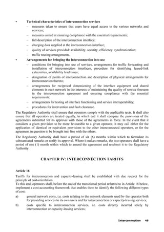 Interconnection 49
• Technical characteristics of interconnection services
– measures taken to ensure that users have equal access to the various networks and
services;
– measures aimed at ensuring compliance with the essential requirements;
– full description of the interconnection interface;
– charging data supplied at the interconnection interface;
– quality of services provided: availability, security, efficiency, synchronization;
– traffic routing arrangements.
• Arrangements for bringing the interconnection into use
– conditions for bringing into use of services, arrangements for traffic forecasting and
installation of interconnection interfaces, procedure for identifying leased-link
extremities, availability lead times;
– designation of points of interconnection and description of physical arrangements for
interconnection thereto;
– arrangements for reciprocal dimensioning of the interface equipment and shared
elements in each network in the interests of maintaining the quality of service foreseen
in the interconnection agreement and ensuring compliance with the essential
requirements;
– arrangements for testing of interface functioning and service interoperability;
– procedures for intervention and fault clearance.
The Regulatory Authority shall ensure that operators comply with the applicable texts. It shall also
ensure that all operators are treated equally, to which end it shall compare the provisions of the
agreements submitted for its approval with those of the agreements in force. In the event that it
considers a given provision to be more favourable to a given operator, it may call either for the
application of identical or equivalent provisions to the other interconnected operators, or for the
agreement in question to be brought into line with the others.
The Regulatory Authority shall have a period of six (6) months within which to formulate its
substantiated remarks or notify its approval. Where it makes remarks, the two operators shall have a
period of one (1) month within which to amend the agreement and resubmit it to the Regulatory
Authority.
CHAPTER IV: INTERCONNECTION TARIFFS
Article 16
Tariffs for interconnection and capacity-leasing shall be established with due respect for the
principle of cost-orientation.
To this end, operators shall, before the end of the transitional period referred to in Article 18 below,
implement a cost-accounting framework that enables them to identify the following different types
of cost:
a) general network costs, i.e. costs relating to the network elements used by the operator both
for providing services to its own users and for interconnection or capacity-leasing services;
b) costs specific to interconnection services, i.e. costs directly incurred solely by
interconnection or capacity-leasing services;
 