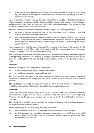 50 Interconnection
c) costs specific to an operator's services other than interconnection, i.e. costs incurred solely
by such services. Costs specific to interconnection services shall be entirely allocated to
interconnection services.
Costs specific to a operator's services other than interconnection shall be excluded from the basket
of interconnection service costs. Such exclusion applies to, among others, access (local-loop) costs
and commercial costs, publicity, marketing, sales, sales administration other than interconnection,
billing and collection other than interconnection.
The costs allocated to interconnection must, moreover, respect the following principles:
a) the costs in question must be relevant, i.e. they must have a direct or indirect causal link
with the interconnection service provided;
b) the costs in question must be conducive to an increase in economic efficiency over the long
term, i.e. they must take account of network renewal investment based on the best available
technologies and optimum network dimensioning, with a view to maintaining the desired
quality of service.
Interconnection costs shall be reviewed annually by operators on the basis of the accounts for the
previous financial period. The results of the review shall be communicated to the Regulatory
Authority in support of the reference interconnect offer.
The Regulatory Authority shall establish, as necessary, the detailed accounting and modelling rules
to be applied by operators, in the interests of ensuring consistency among the methods used and the
economic validity of the results. To that end, operators shall be involved in the drawing-up of those
rules.
Article 17
The tariff-setting side shall comprise two components:
a) a fixed part depending on the capacity implemented;
b) a variable part depending on the traffic carried.
The fixed part shall correspond to the set up and/or connection charges, as well as operational and
maintenance charges that are independent from traffic. It shall be collected in the form of periodic
payments.
The variable part shall differ according to whether the traffic is local, national or international, or
routed to an operator other than the provider and the interconnection purchaser.
Article 18
During the transitional period which ends on 31 December 2005, the incumbent operator's
interconnection charges shall be subject to control, under the supervision of the Regulatory
Authority. During this period, its charges may not exceed the levels established in its terms of
reference.
This period will be used for putting into place the interconnection cost review methods pursuant to
the provisions of the preceding articles.
At the end of the period, the Regulatory Authority shall decide:
a) either to stipulate new tariff ceilings based on the interconnection cost analysis;
b) or, if it considers the incumbent operator's management to be inefficient, to set tariff
ceilings based on the experience of comparable foreign countries, particularly those
neighbouring Burkina Faso.
 