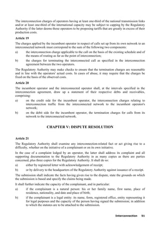 Interconnection 51
The interconnection charges of operators having at least one-third of the national transmission links
and/or at least one-third of the international capacity may be subject to capping by the Regulatory
Authority if the latter deems those operators to be proposing tariffs that are greatly in excess of their
production costs.
Article 19
The charges applied by the incumbent operator in respect of calls set up from its own network to an
interconnected network must correspond to the sum of the following two components:
a) the interconnection charge applicable to the call on the basis of the existing schedule and of
the means of routing as far as the point of interconnection;
b) the charges for terminating the interconnected call as specified in the interconnection
agreement between the two operators.
The Regulatory Authority may make checks to ensure that the termination charges are reasonable
and in line with the operators' actual costs. In cases of abuse, it may require that the charges be
fixed on the basis of the observed costs.
Article 20
The incumbent operator and the interconnected operator shall, at the intervals specified in the
interconnection agreement, draw up a statement of their respective debts and receivables,
comprising:
a) on the credit side for the incumbent operator, the interconnection charges relating to
interconnection traffic from the interconnected network to the incumbent operator's
network;
b) on the debit side for the incumbent operator, the termination charges for calls from its
network to the interconnected network.
CHAPTER V: DISPUTE RESOLUTION
Article 21
The Regulatory Authority shall examine any interconnection-related fact or act giving rise to a
difficulty, whether on the initiative of a complainant or on its own initiative.
In the case of a complaint lodged by an operator, the latter shall address its complaint and all
supporting documentation to the Regulatory Authority in as many copies as there are parties
concerned, plus three copies for the Regulatory Authority. It shall do so:
a) either by registered letter with acknowledgement of receipt;
b) or by delivery to the headquarters of the Regulatory Authority against issuance of a receipt.
The submission shall indicate the facts having given rise to the dispute, state the grounds on which
the submission is based and specify the claims being made.
It shall further indicate the capacity of the complainant, and in particular:
a) if the complainant is a natural person: his or her family name, first name, place of
residence, nationality, and date and place of birth;
b) if the complainant is a legal entity: its name, form, registered office, entity representing it
for legal purposes and the capacity of the person having signed the submission; in addition
to which the statutes are to be attached to the submission.
 