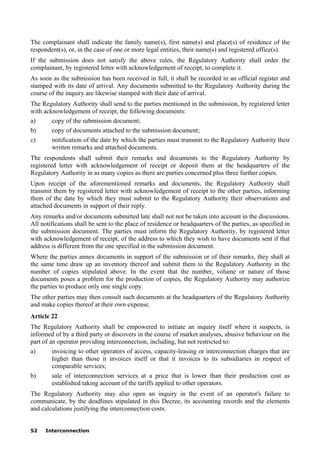 52 Interconnection
The complainant shall indicate the family name(s), first name(s) and place(s) of residence of the
respondent(s), or, in the case of one or more legal entities, their name(s) and registered office(s).
If the submission does not satisfy the above rules, the Regulatory Authority shall order the
complainant, by registered letter with acknowledgement of receipt, to complete it.
As soon as the submission has been received in full, it shall be recorded in an official register and
stamped with its date of arrival. Any documents submitted to the Regulatory Authority during the
course of the inquiry are likewise stamped with their date of arrival.
The Regulatory Authority shall send to the parties mentioned in the submission, by registered letter
with acknowledgement of receipt, the following documents:
a) copy of the submission document;
b) copy of documents attached to the submission document;
c) notification of the date by which the parties must transmit to the Regulatory Authority their
written remarks and attached documents.
The respondents shall submit their remarks and documents to the Regulatory Authority by
registered letter with acknowledgement of receipt or deposit them at the headquarters of the
Regulatory Authority in as many copies as there are parties concerned plus three further copies.
Upon receipt of the aforementioned remarks and documents, the Regulatory Authority shall
transmit them by registered letter with acknowledgement of receipt to the other parties, informing
them of the date by which they must submit to the Regulatory Authority their observations and
attached documents in support of their reply.
Any remarks and/or documents submitted late shall not not be taken into account in the discussions.
All notifications shall be sent to the place of residence or headquarters of the parties, as specified in
the submission document. The parties must inform the Regulatory Authority, by registered letter
with acknowledgement of receipt, of the address to which they wish to have documents sent if that
address is different from the one specified in the submission document.
Where the parties annex documents in support of the submission or of their remarks, they shall at
the same time draw up an inventory thereof and submit them to the Regulatory Authority in the
number of copies stipulated above. In the event that the number, volume or nature of those
documents poses a problem for the production of copies, the Regulatory Authority may authorize
the parties to produce only one single copy.
The other parties may then consult such documents at the headquarters of the Regulatory Authority
and make copies thereof at their own expense.
Article 22
The Regulatory Authority shall be empowered to initiate an inquiry itself where it suspects, is
informed of by a third party or discovers in the course of market analyses, abusive behaviour on the
part of an operator providing interconnection, including, but not restricted to:
a) invoicing to other operators of access, capacity-leasing or interconnection charges that are
higher than those it invoices itself or that it invoices to its subsidiaries in respect of
comparable services;
b) sale of interconnection services at a price that is lower than their production cost as
established taking account of the tariffs applied to other operators.
The Regulatory Authority may also open an inquiry in the event of an operator's failure to
communicate, by the deadlines stipulated in this Decree, its accounting records and the elements
and calculations justifying the interconnection costs.
 