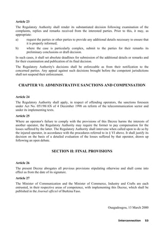 Interconnection 53
Article 23
The Regulatory Authority shall render its substantiated decision following examination of the
complaints, replies and remarks received from the interested parties. Prior to this, it may, as
appropriate:
a) request the parties or other parties to provide any additional details necessary to ensure that
it is properly informed;
b) where the case is particularly complex, submit to the parties for their remarks its
preliminary conclusions or draft decision.
In such cases, it shall set absolute deadlines for submission of the additional details or remarks and
for their examination and publication of its final decision.
The Regulatory Authority's decisions shall be enforceable as from their notification to the
concerned parties. Any appeal against such decisions brought before the competent jurisdictions
shall not suspend their enforcement.
CHAPTER VI: ADMINISTRATIVE SANCTIONS AND COMPENSATION
Article 24
The Regulatory Authority shall apply, in respect of offending operators, the sanctions foreseen
under Act No. 051/98/AN of 4 December 1998 on reform of the telecommunication sector and
under its implementing texts.
Article 25
Where an operator's failure to comply with the provisions of this Decree harms the interests of
another operator, the Regulatory Authority may require the former to pay compensation for the
losses suffered by the latter. The Regulatory Authority shall intervene when called upon to do so by
the injured operator, in accordance with the procedures referred to in § VI above. It shall justify its
decision on the basis of a detailed evaluation of the losses suffered by that operator, drawn up
following an open debate.
SECTION II: FINAL PROVISIONS
Article 26
The present Decree abrogates all previous provisions stipulating otherwise and shall come into
effect as from the date of its signature.
Article 27
The Minister of Communication and the Minister of Commerce, Industry and Crafts are each
entrusted, in their respective areas of competence, with implementing this Decree, which shall be
published in the Journal officiel of Burkina Faso.
Ouagadougou, 13 March 2000
 