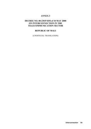 Interconnection 55
ANNEX 3
DECREE NO. 00-230/P-RM of 10 MAY 2000
ON INTERCONNECTION IN THE
TELECOMMUNICATION SECTOR
REPUBLIC OF MALI
(UNOFFICIAL TRANSLATION)
 