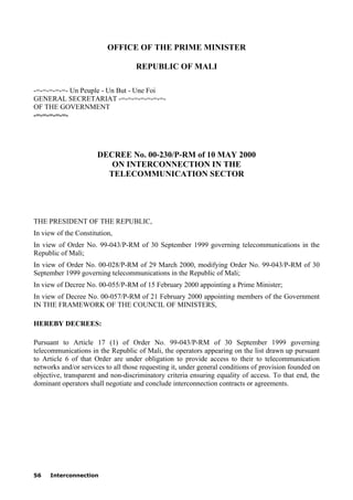56 Interconnection
OFFICE OF THE PRIME MINISTER
REPUBLIC OF MALI
-=-=-=-=-=- Un Peuple - Un But - Une Foi
GENERAL SECRETARIAT -=-=-=-=-=-=-=-
OF THE GOVERNMENT
-=-=-=-=-=-
DECREE No. 00-230/P-RM of 10 MAY 2000
ON INTERCONNECTION IN THE
TELECOMMUNICATION SECTOR
THE PRESIDENT OF THE REPUBLIC,
In view of the Constitution,
In view of Order No. 99-043/P-RM of 30 September 1999 governing telecommunications in the
Republic of Mali;
In view of Order No. 00-028/P-RM of 29 March 2000, modifying Order No. 99-043/P-RM of 30
September 1999 governing telecommunications in the Republic of Mali;
In view of Decree No. 00-055/P-RM of 15 February 2000 appointing a Prime Minister;
In view of Decree No. 00-057/P-RM of 21 February 2000 appointing members of the Government
IN THE FRAMEWORK OF THE COUNCIL OF MINISTERS,
HEREBY DECREES:
Pursuant to Article 17 (1) of Order No. 99-043/P-RM of 30 September 1999 governing
telecommunications in the Republic of Mali, the operators appearing on the list drawn up pursuant
to Article 6 of that Order are under obligation to provide access to their to telecommunication
networks and/or services to all those requesting it, under general conditions of provision founded on
objective, transparent and non-discriminatory criteria ensuring equality of access. To that end, the
dominant operators shall negotiate and conclude interconnection contracts or agreements.
 
