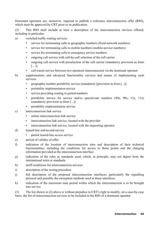 Interconnection 59
Dominant operators are, moreover, required to publish a reference interconnection offer (RIO),
which must be approved by CRT prior to its publication.
(2) This RIO shall include at least a description of the interconnection services offered,
including in particular:
a) switched traffic routing services
• service for terminating calls to geographic numbers (fixed-network numbers)
• service for terminating calls to mobile numbers (mobile-service numbers)
• service for terminating calls to emergency service numbers
• outgoing call service with call-by-call selection of the call carrier
• outgoing call service with preselection of the call carrier (mandatory provision as from
[…])
• call transit service between two operators interconnected via the dominant operator
b) supplementary and advanced functionality services and means of implementing such
services
• geographic number portability service (mandatory [provision as from [...])
• portability implementation service
• service providing routing to ported numbers
• portability service for service and/or special-rate numbers (80x, 90x, 12x, 13x)
(mandatory provision as from [...])
• portability implementation service
c) interconnection link service
• online interconnection link service
• interconnection link service, located with the provider
• interconnection link service, located with the requesting operator
d) leased-line end-to-end service
• partial leased-line access service
e) period of validity of offer
f) indication of the location of interconnection sites and description of their technical
functionalities, including the conditions for access to those points and the charging
information provided at the interconnection interface
g) indication of the rules or standards used, which, in principle, may not depart from the
international rules or standards
h) tariff conditions for interconnection services
i) description of the testing procedure
j) full description of the proposed interconnection interfaces, particularly the signalling
protocol and possibly the encryption methods used at those interfaces
k) indication of the maximum time period within which the interconnection is to be brought
into service.
(3) The list shown in (2) above is without prejudice to CRT's right to modify, on a case-by-case
basis, the list of interconnection services to be included in the RIO of a dominant operator.
 
