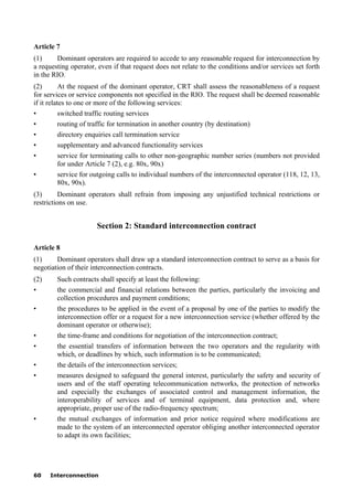 60 Interconnection
Article 7
(1) Dominant operators are required to accede to any reasonable request for interconnection by
a requesting operator, even if that request does not relate to the conditions and/or services set forth
in the RIO.
(2) At the request of the dominant operator, CRT shall assess the reasonableness of a request
for services or service components not specified in the RIO. The request shall be deemed reasonable
if it relates to one or more of the following services:
• switched traffic routing services
• routing of traffic for termination in another country (by destination)
• directory enquiries call termination service
• supplementary and advanced functionality services
• service for terminating calls to other non-geographic number series (numbers not provided
for under Article 7 (2), e.g. 80x, 90x)
• service for outgoing calls to individual numbers of the interconnected operator (118, 12, 13,
80x, 90x).
(3) Dominant operators shall refrain from imposing any unjustified technical restrictions or
restrictions on use.
Section 2: Standard interconnection contract
Article 8
(1) Dominant operators shall draw up a standard interconnection contract to serve as a basis for
negotiation of their interconnection contracts.
(2) Such contracts shall specify at least the following:
• the commercial and financial relations between the parties, particularly the invoicing and
collection procedures and payment conditions;
• the procedures to be applied in the event of a proposal by one of the parties to modify the
interconnection offer or a request for a new interconnection service (whether offered by the
dominant operator or otherwise);
• the time-frame and conditions for negotiation of the interconnection contract;
• the essential transfers of information between the two operators and the regularity with
which, or deadlines by which, such information is to be communicated;
• the details of the interconnection services;
• measures designed to safeguard the general interest, particularly the safety and security of
users and of the staff operating telecommunication networks, the protection of networks
and especially the exchanges of associated control and management information, the
interoperability of services and of terminal equipment, data protection and, where
appropriate, proper use of the radio-frequency spectrum;
• the mutual exchanges of information and prior notice required where modifications are
made to the system of an interconnected operator obliging another interconnected operator
to adapt its own facilities;
 