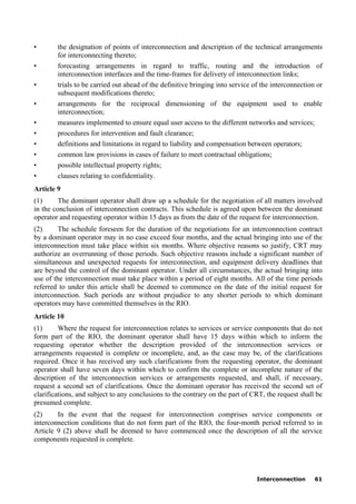 Interconnection 61
• the designation of points of interconnection and description of the technical arrangements
for interconnecting thereto;
• forecasting arrangements in regard to traffic, routing and the introduction of
interconnection interfaces and the time-frames for delivery of interconnection links;
• trials to be carried out ahead of the definitive bringing into service of the interconnection or
subsequent modifications thereto;
• arrangements for the reciprocal dimensioning of the equipment used to enable
interconnection;
• measures implemented to ensure equal user access to the different networks and services;
• procedures for intervention and fault clearance;
• definitions and limitations in regard to liability and compensation between operators;
• common law provisions in cases of failure to meet contractual obligations;
• possible intellectual property rights;
• clauses relating to confidentiality.
Article 9
(1) The dominant operator shall draw up a schedule for the negotiation of all matters involved
in the conclusion of interconnection contracts. This schedule is agreed upon between the dominant
operator and requesting operator within 15 days as from the date of the request for interconnection.
(2) The schedule foreseen for the duration of the negotiations for an interconnection contract
by a dominant operator may in no case exceed four months, and the actual bringing into use of the
interconnection must take place within six months. Where objective reasons so justify, CRT may
authorize an overrunning of those periods. Such objective reasons include a significant number of
simultaneous and unexpected requests for interconnection, and equipment delivery deadlines that
are beyond the control of the dominant operator. Under all circumstances, the actual bringing into
use of the interconnection must take place within a period of eight months. All of the time periods
referred to under this article shall be deemed to commence on the date of the initial request for
interconnection. Such periods are without prejudice to any shorter periods to which dominant
operators may have committed themselves in the RIO.
Article 10
(1) Where the request for interconnection relates to services or service components that do not
form part of the RIO, the dominant operator shall have 15 days within which to inform the
requesting operator whether the description provided of the interconnection services or
arrangements requested is complete or incomplete, and, as the case may be, of the clarifications
required. Once it has received any such clarifications from the requesting operator, the dominant
operator shall have seven days within which to confirm the complete or incomplete nature of the
description of the interconnection services or arrangements requested, and shall, if necessary,
request a second set of clarifications. Once the dominant operator has received the second set of
clarifications, and subject to any conclusions to the contrary on the part of CRT, the request shall be
presumed complete.
(2) In the event that the request for interconnection comprises service components or
interconnection conditions that do not form part of the RIO, the four-month period referred to in
Article 9 (2) above shall be deemed to have commenced once the description of all the service
components requested is complete.
 