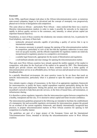 Interconnection
Foreword
In the 1990s, significant changes took place in the African telecommunication sector, as numerous
state-owned companies began to be privatized and the concept of monopoly was progressively
phased out in favour of deregulation and competition.
This came about as African – particularly West African – states realized that there was a need to
liberalize telecommunication markets in order to make it possible for networks to be improved,
rapidly to deliver quality services to the customers, and, naturally, to attract private capital (an
important financial objective).
Nonetheless, in most of those countries the teledensity rate remains relatively low, in particular for
fixed telephony, and many of them lack:
– technically advanced networks capable of providing a quality of service that is up to
international standards;
– the resources necessary to properly manage the opening of the telecommunication markets
to competition, particularly in view of the fact that the regulatory authorities in most cases
were set up quite recently, and the officials responsible for regulatory matters are relatively
inexperienced in regulatory practice in a competitive environment;
– a suitable legal framework, appropriate for the needs of liberalization and regulation;
– a well-defined calendar and clear strategy for opening the telecommunication market.
That said, most West African countries have already opened the mobile segment of the market to
competition, with plans for the fixed part of the market to be opened by 2007. This liberalization
should give private citizens and businesses in those countries access to a better quality of
telecommunication service at an affordable price, for basic services and advanced services (Internet,
broadband) alike.
In a partially liberalized environment, the most sensitive issues by far are those that touch on
network interconnection, particularly when it is planned to open the market to competition still
further.
New entrants require a degree of reassurance, in the form of an appropriate regulatory framework
for interconnection, to justify the heavy capital expenditure required, particularly during the first
four years of network deployment. During this period, new entrants typically rely heavily on the
incumbent's network to help them provide services, in the form of leased lines, call termination, or
infrastructure sharing.
It is therefore a prime regulatory imperative that the interconnection regime between competitors be
a healthy, transparent and fair one, if it is desired to attract capital and foster investor confidence.
The interconnection guidelines proposed in the following are intended to facilitate the establishment
of a transparent, fair and accessible regulatory environment for interconnection, prepare the ground
for an overhaul of the current regulatory framework, and identify internationally recognized best
practices, to prepare telecommunication markets in West African countries for opening to full
competition in a healthy manner.
The guidelines are part of a larger project of the European Union and the International
Telecommunication Union, intended to develop the telecommunication sector in West African
countries.
 