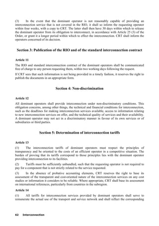 62 Interconnection
(3) In the event that the dominant operator is not reasonably capable of providing an
interconnection service that is not covered in the RIO, it shall so inform the requesting operator
within four weeks, with a copy to CRT. The latter shall then have 30 days within which to release
the dominant operator from its obligation to interconnect, in accordance with Article 25 (3) of the
Order, or grant it a longer period within which to effect the interconnection. CRT shall inform the
operators concerned of its decision.
Section 3: Publication of the RIO and of the standard interconnection contract
Article 11
The RIO and standard interconnection contract of the dominant operators shall be communicated
free of charge to any person requesting them, within two working days following the request.
If CRT sees that such information is not being provided in a timely fashion, it reserves the right to
publish the documents in an appropriate form.
Section 4: Non-discrimination
Article 12
All dominant operators shall provide interconnection under non-discriminatory conditions. This
obligation concerns, among other things, the technical and financial conditions for interconnection,
such as the deadlines for making interconnection services available, access to information relating
to new interconnection services on offer, and the technical quality of services and their availability.
A dominant operator may not act in a discriminatory manner in favour of its own services or of
subsidiaries or third parties.
Section 5: Determination of interconnection tariffs
Article 13
(1) The interconnection tariffs of dominant operators must respect the principles of
transparency and be oriented to the costs of an efficient operator in a competitive situation. The
burden of proving that its tariffs correspond to those principles lies with the dominant operator
providing interconnection to its facilities.
(2) Tariffs must be sufficiently unbundled, such that the requesting operator is not required to
pay for a component that is not strictly related to the service requested.
(3) In the absence of probative accounting elements, CRT reserves the right to base its
assessment of the transparent and cost-oriented nature of the interconnection services on any cost
studies or information it considers to be reliable. Where appropriate, CRT shall base its assessment
on international references, particularly from countries in the subregion.
Article 14
(1) All tariffs for interconnection services provided by dominant operators shall serve to
remunerate the actual use of the transport and service network and shall reflect the corresponding
 