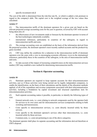 64 Interconnection
• specific investment risk β
The cost of the debt is determined from the risk-free rate Rf , to which is added a risk premium in
regard to the company's debt. The capital cost is the weighted average of the two values thus
calculated.
Article 17
(1) The interconnection tariffs of the dominant operators for a given year are based on the
relevant projected average accounting costs for the year in question, reviewed by CRT with account
being taken also of:
• the effectiveness of new investments made or foreseen by the dominant operator in terms of
the best technologies industrially available;
• international references, particularly in countries of the subregion, in regard to
interconnection tariffs and costs.
(2) The average accounting costs are established on the basis of the information derived from
the projected accounts, the dominant operator's most recently audited accounts and the productivity
gains recorded.
(3) CRT may define the conditions for a reduction in the interconnection tariffs of dominant
operators over the years with a view to encouraging economic efficiency vis-à-vis the international
references, particularly those in the countries of the subregion, in the area of interconnection tariffs
and costs.
(4) To take account of the impact of increasing competitiveness on the interconnection services
market, CRT may establish a new method for determining interconnection tariffs.
Section 6: Operator accounting
Article 18
(1) Dominant operators are required to keep separate accounts for their telecommunication
activities, just as if those activities were being carried out by legally independent companies, to
enable the identification, on the basis of their calculations and the details of the allocation methods
applied, of all of the expenditure and revenue components associated with their telecommunication
activities, including a breakdown by capital investment and structural expenditure item for
telecommunication activities.
(2) Such separate accounting makes it possible, in particular, to identify the following types of
cost:
• General network costs, i.e. costs relating to network components used by the operator both
for services to its own users and for interconnection services (components relating to both
switching and transmission).
• Costs specific to interconnection services, i.e. costs directly incurred solely by those
services.
• Costs specific to the dominant operator's services other than interconnection, i.e. costs
incurred solely by those services.
• Common costs, i.e. costs not pertaining to one of the above categories.
The dominant operator shall place its separate accounting and the information derived therefrom at
CRT's disposal.
 