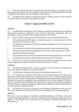 Interconnection 65
(3) Dominant operators shall place at the disposal of any interested person a description of their
accounting system, showing the main categories within which costs are grouped and the rules that
are applied to the distribution of costs allocated to interconnection.
(4) The present article (Article 18) shall likewise apply to operators which, by virtue of special
or exclusive rights, are required to keep separate accounts.
Section 7: Approval of RIOs by CRT
Article 19
(1) The RIO shall be submitted to CRT for approval. It shall be accompanied by all supporting
documentation attesting to application of the criteria of objectivity, transparency and cost-
orientation, as well as conformity with the objectives laid down in Article 1.
(2) CRT may refuse to approve all or part of the RIO, for reasons including the following:
• CRT considers that the RIO does not respect the criteria or is not in conformity with the
objectives set forth under § 1 above;
• the operator's accounting does not allow for adequate unbundling of the costs relating to the
various services;
• it is not possible, on the basis of the information provided, to judge the proposed tariffs;
• inconsistency between the tariffs applicable to subscribers and the interconnection tariffs;
• equitable treatment not respected;
• true competition pursuant to the relevant national and community legislation is not assured;
• the requirements necessary to guarantee the general interest are not respected.
(3) In the event of such refusal, CRT may require that the RIO be amended in a manner that it
considers appropriate in order to remedy the situations referred to in § 2 above.
Article 20
(1) The RIO shall be approved for a maximum period of one year, expiring on 31 December of
the year for which it was approved, unless tacitly renewed.
(2) The RIO may be amended at the initiative of the dominant operator or CRT.
(3) Any proposal for amendment of the RIO by the dominant operator (in particular any
proposal to modify tariffs) shall be sent by registered letter at least six months before the desired
entry into force. It shall be accompanied by all supporting documentation attesting to application of
the criteria of objectivity, transparency and cost-orientation, as well as the objectives set forth in
Article 1. Upon receipt of the proposal and according to the impact of the proposed amendments,
CRT shall organize a public consultation in regard to those amendments. The new RIO shall enter
into force only after its approval by CRT.
(4) The period of time between submission of the proposed modification and the entry into
force of the amendments may be shortened if this causes no prejudice to the requesting operators.
Article 21
CRT may at any time impose the conditions and tariffs pertaining to the RIO as well as the
conditions and tariffs applicable to the services provided by the dominant operators pursuant to
Article 7 of this Decree, or the modification of such conditions and tariffs, particularly in the
following cases:
 