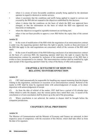 66 Interconnection
• where it is aware of more favourable conditions actually being applied by the dominant
operator in regard to identical or similar services;
• where it ascertains that the conditions and tariffs being applied in regard to services not
covered by the RIO did not respond to the objectives established by this decision;
• where it deems that the conditions on the basis of which the RIO was approved have
changed, or that the information on the basis of which the RIO was approved was
inaccurate or inadequate;
• where the objectives in regard to equitable treatment are not being met;
• where it has not been possible to approve a new RIO before the expiry date of the current
RIO.
Article 22
(1) In the event of modification of the RIO while the negotiation of an interconnection contract
is under way, the requesting operator shall have the right to specify, insofar as those provisions of
the RIO that apply to the said negotiations are concerned, which of the versions of the RIO shall
apply.
(2) In the event of modification of the RIO following conclusion of an interconnection contract
on the basis of a previous RIO, the requesting operator shall have the right to require that the
interconnection contract be amended by inclusion of the amended provisions of the RIO that it
wishes to have incorporated in its contract. The interconnection contract shall be modified by right
upon receipt of the requesting operator's letter by virtue of the theory of offer and acceptance.
CHAPTER 4: SETTLEMENT OF DISPUTES
RELATING TO INTERCONNECTION
Article 23
(1) CRT shall automatically be responsible for handling any request stemming from the dispute
relating to the negotiation, conclusion or execution of an interconnection contract. Referral of the
matter to CRT shall be done by registered letter with acknowledgement of receipt, or by direct
deposition with acknowledgement of receipt.
(2) As from the date of referral of the matter, CRT shall have a period of 45 calendar days
within which to settle the dispute, once the various parties have stated their case. A record of the
conciliation or of non-conciliation shall be drawn up at the end of the proceedings.
(3) Where conciliation is not achieved, the matters in dispute shall be brought before the
competent jurisdictions.
CHAPTER 5: FINAL PROVISIONS
Article 24
The Minister of Communication and the Minister of Economy and Finance are entrusted, in their
respective areas of competence, with the execution of this Decree, which shall take effect as from
the date of its signature.
 