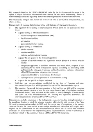 Interconnection
This process is based on the UEMOA/ECOWAS vision for the development of the sector in the
region: a single liberalized telecommunication market for the entire Community, thanks to
harmonized legislative and regulatory frameworks and integrated and interconnected networks.
The introductory first part will provide an overview of what is involved in interconnection, and
what is at stake.
The next part will examine the following, in line with the terms of reference for this study.
a) The regulatory tools relating to interconnection, broken down for our purposes into four
types:
• Aspects relating to infrastructure access:
– access to the point of interconnection (POI)
– local loop unbundling
– co-location
– passive infrastructure sharing
• Aspects relating to competition:
– carrier selection
– number portability
– national and international roaming
• Aspects that are specific to the dominant operators:
– concept of relevant market and significant market power in a defined relevant
market
– obligations applicable to dominant operators: cost-based prices, adoption of cost
accounting for the needs of regulation, separate accounting and accounting audit,
publication of a catalogue of technical and tariff conditions (reference interconnect
offer (RIO)), negotiated interconnection contract
– expansion of the RIO to foster Internet development
– dealing with the specific problems of fixed-to-mobile calling
• Aspects that are specific to dispute resolution
b) Guidelines and recommendations established in the light of European and other
international best practices will be presented, for each of the abovementioned aspects.
c) The regulatory framework for interconnection in Burkina Faso and Mali will be examined
(those two countries appear to have the most comprehensive body of regulations, available
in electronic form). These two cases will be studied to identify examples of shortcomings
and come up with recommendations for revising the regulatory framework for
interconnection in the countries of UEMOA/ECOWAS.
The conclusion includes a summary of the findings and a suggested timeline for implementation of
the guidelines, bearing in mind the ultimate objective, which is the total opening of the West
African telecommunication markets in 2007, and the current state of competition in the member
countries. Each of the countries has its own unique situation and constraints, with respect to its
progress in the liberalization of the telecommunication sector and its social and economic
conditions; the actual timeline for implementing these recommendations should be elaborated in
consultation with all of the countries, within an UEMOA/ECOWAS framework.
 