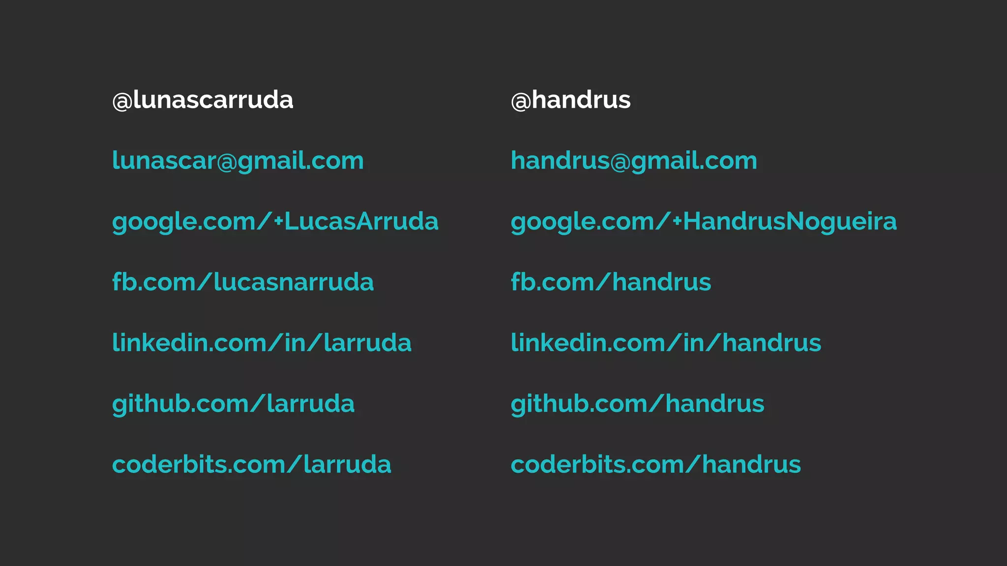 @lunascarruda 
lunascar@gmail.com 
google.com/+LucasArruda 
fb.com/lucasnarruda 
linkedin.com/in/larruda 
github.com/larruda 
coderbits.com/larruda 
@handrus 
handrus@gmail.com 
google.com/+HandrusNogueira 
fb.com/handrus 
linkedin.com/in/handrus 
github.com/handrus 
coderbits.com/handrus 
