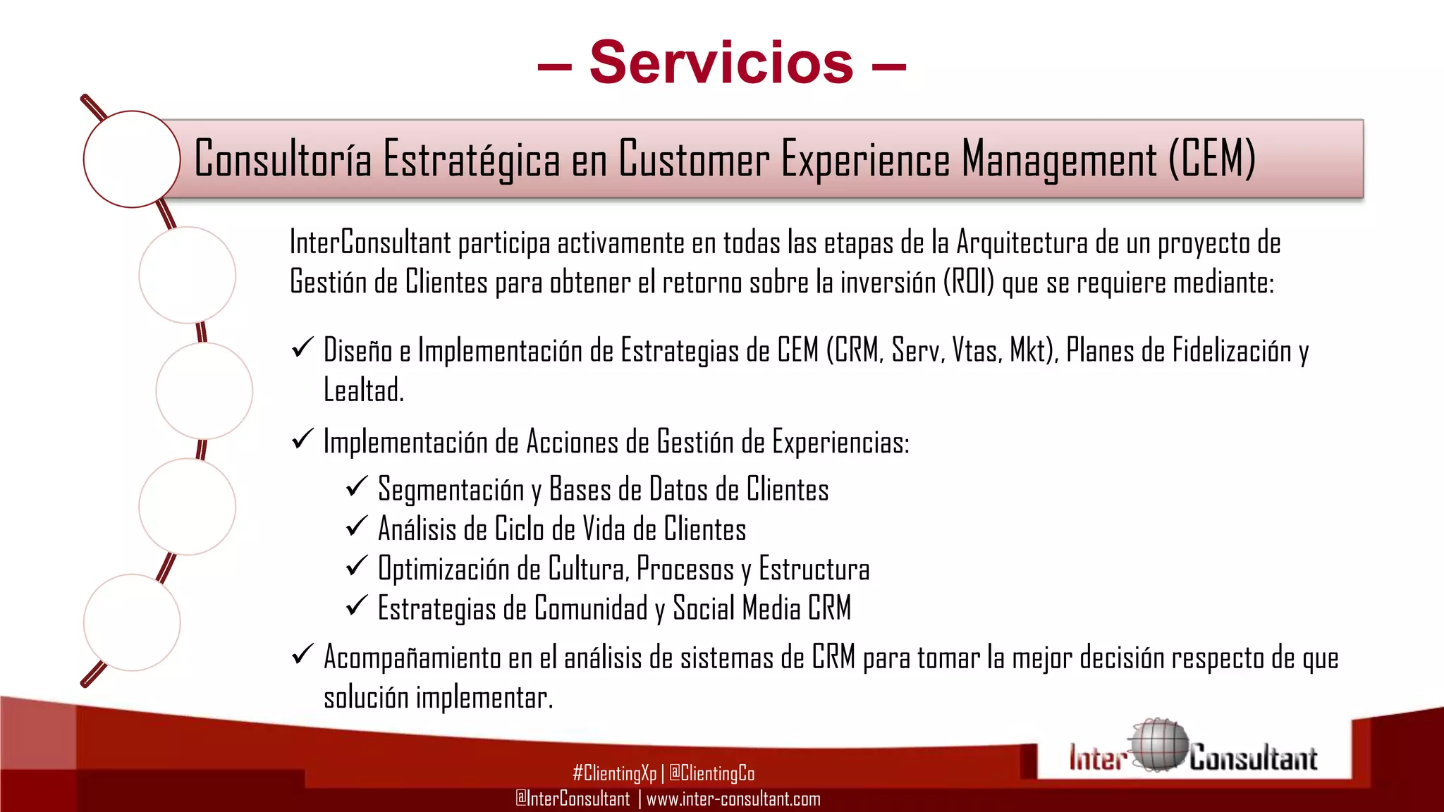 – Servicios –
Consultoría Estratégica en Customer Experience Management (CEM)
InterConsultant participa activamente en todas las etapas de la Arquitectura de un proyecto de
Consultoría en CustomerelExperiencelaManagement (CEM) mediante:
Gestión de Clientes para obtener retorno sobre inversión (ROI) que se requiere
 Diseño e Implementación de Estrategias de CEM (CRM, Serv, Vtas, Mkt), Planes de Fidelización y
Lealtad.
Consultoría Tecnológica para Implementación de CRM, BI y BPM
 Implementación de Acciones de Gestión de Experiencias:
 Segmentación y Bases de Datos de Clientes
Evangelización yCiclo de Vida de Clientes Customer Experience Management
Capacitación en
 Análisis de
 Optimización de Cultura, Procesos y Estructura
 Estrategias de Comunidad y Social Media CRM
Gestión del Cambio para proyectos de Customer Experience Management
 Acompañamiento en el análisis de sistemas de CRM para tomar la mejor decisión respecto de que
solución implementar.
#ClientingXp | @ClientingCo
@InterConsultant | www.inter-consultant.com

 