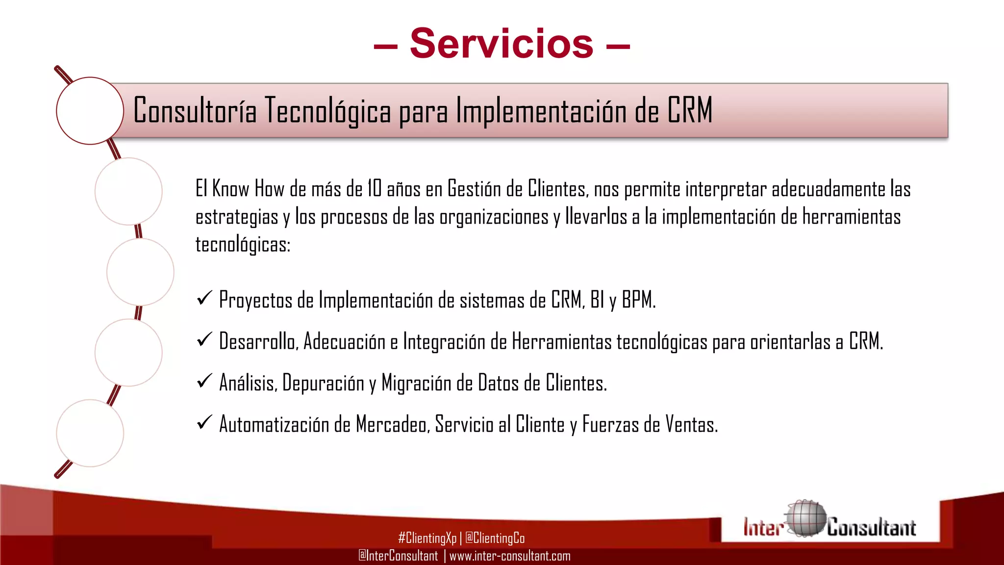 – Servicios –
Consultoría Tecnológica para Implementación de CRM
El Know How más de 10 años en Experience Management (CEM)
Consultoríadeen Customer Gestión de Clientes, nos permite interpretar adecuadamente las
estrategias y los procesos de las organizaciones y llevarlos a la implementación de herramientas
tecnológicas:

Consultoría Tecnológica para Implementación de CRM, BI y BPM
 Proyectos de Implementación de sistemas de CRM, BI y BPM.

 Desarrollo, Adecuación e Integración de Herramientas tecnológicas para orientarlas a CRM.

Evangelización y Capacitación en Customer Experience Management
 Análisis, Depuración y Migración de Datos de Clientes.


Gestión Automatización depara proyectos Cliente y Fuerzas de Experience Management
del Cambio Mercadeo, Servicio al de Customer Ventas.

#ClientingXp | @ClientingCo
@InterConsultant | www.inter-consultant.com

 