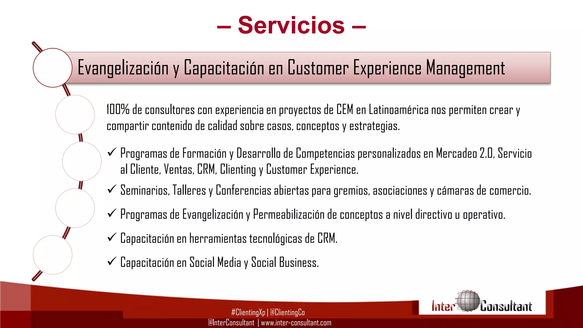 – Servicios –
Evangelización y Capacitación en Customer Experience Management
100% de consultores con experiencia en proyectos de CEM en Latinoamérica nos permiten crear y
Consultoría en de calidad sobreExperience Management (CEM)
Customer casos, conceptos y estrategias.
compartir contenido
 Programas de Formación y Desarrollo de Competencias personalizados en Mercadeo 2.0, Servicio
Consultoría Tecnológica ypara Implementación de CRM, BI y BPM
al Cliente, Ventas, CRM, Clienting Customer Experience.
 Seminarios, Talleres y Conferencias abiertas para gremios, asociaciones y cámaras de comercio.

Evangelización y Capacitación en Customer Experience Management
 Programas de Evangelización y Permeabilización de conceptos a nivel directivo u operativo.
 Capacitación en herramientas tecnológicas de CRM.

Gestión del Cambio para proyectos de Customer Experience Management
 Capacitación en Social Media y Social Business.
#ClientingXp | @ClientingCo
@InterConsultant | www.inter-consultant.com

 