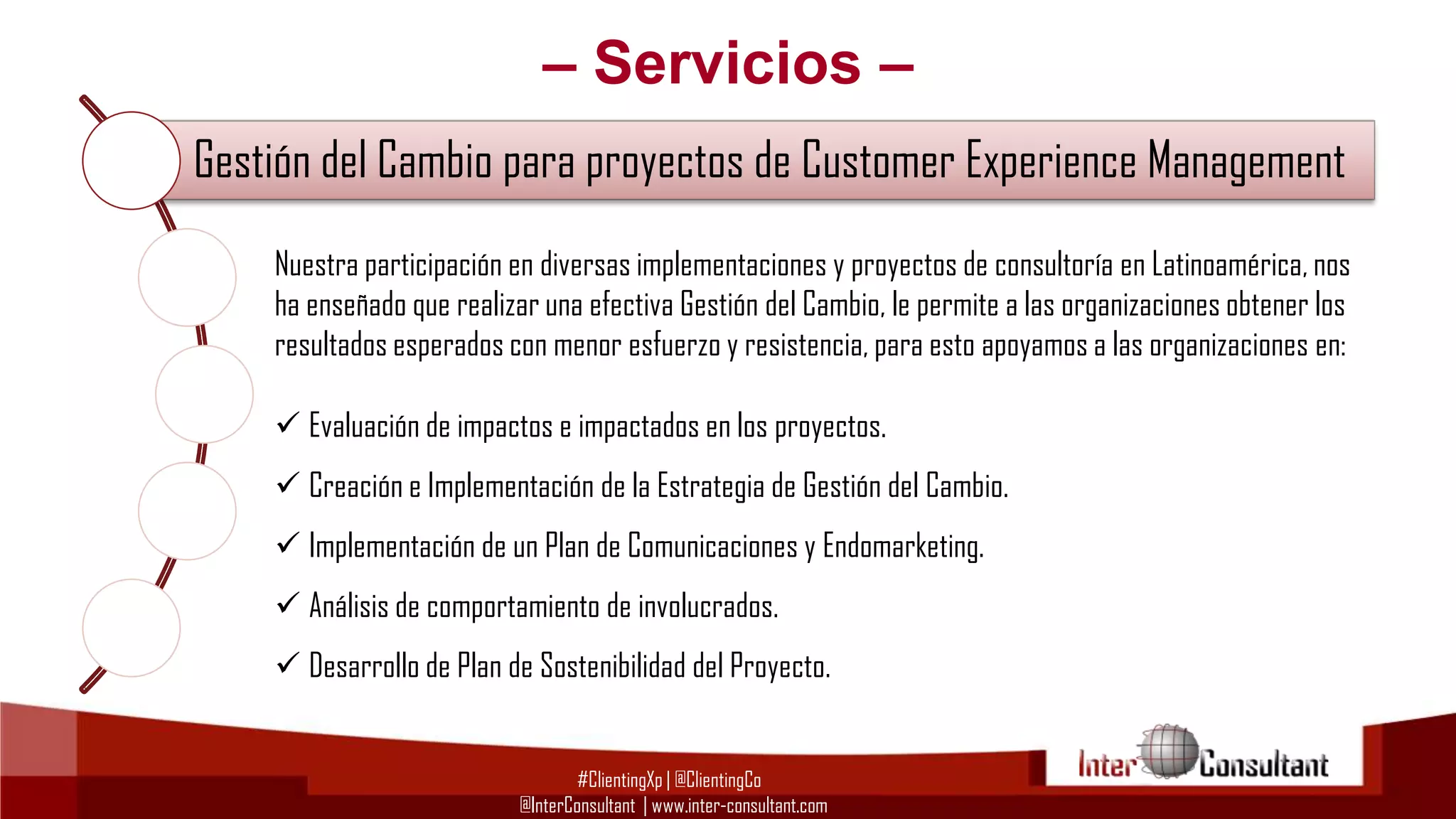 – Servicios –
Gestión del Cambio para proyectos de Customer Experience Management
Nuestra participación en diversas
Consultoría en Customerimplementaciones y proyectos de consultoría en Latinoamérica, nos
Experience Management (CEM)
ha enseñado que realizar una efectiva Gestión del Cambio, le permite a las organizaciones obtener los
resultados esperados con menor esfuerzo y resistencia, para esto apoyamos a las organizaciones en:

Consultoría Tecnológica para Implementación de CRM, BI y BPM
 Evaluación de impactos e impactados en los proyectos.

 Creación e Implementación de la Estrategia de Gestión del Cambio.

Evangelización y Capacitación en Customer Experience Management
 Implementación de un Plan de Comunicaciones y Endomarketing.
 Análisis de comportamiento de involucrados.

Gestión del Cambio para proyectos de Customer Experience Management
 Desarrollo de Plan de Sostenibilidad del Proyecto.
#ClientingXp | @ClientingCo
@InterConsultant | www.inter-consultant.com

 