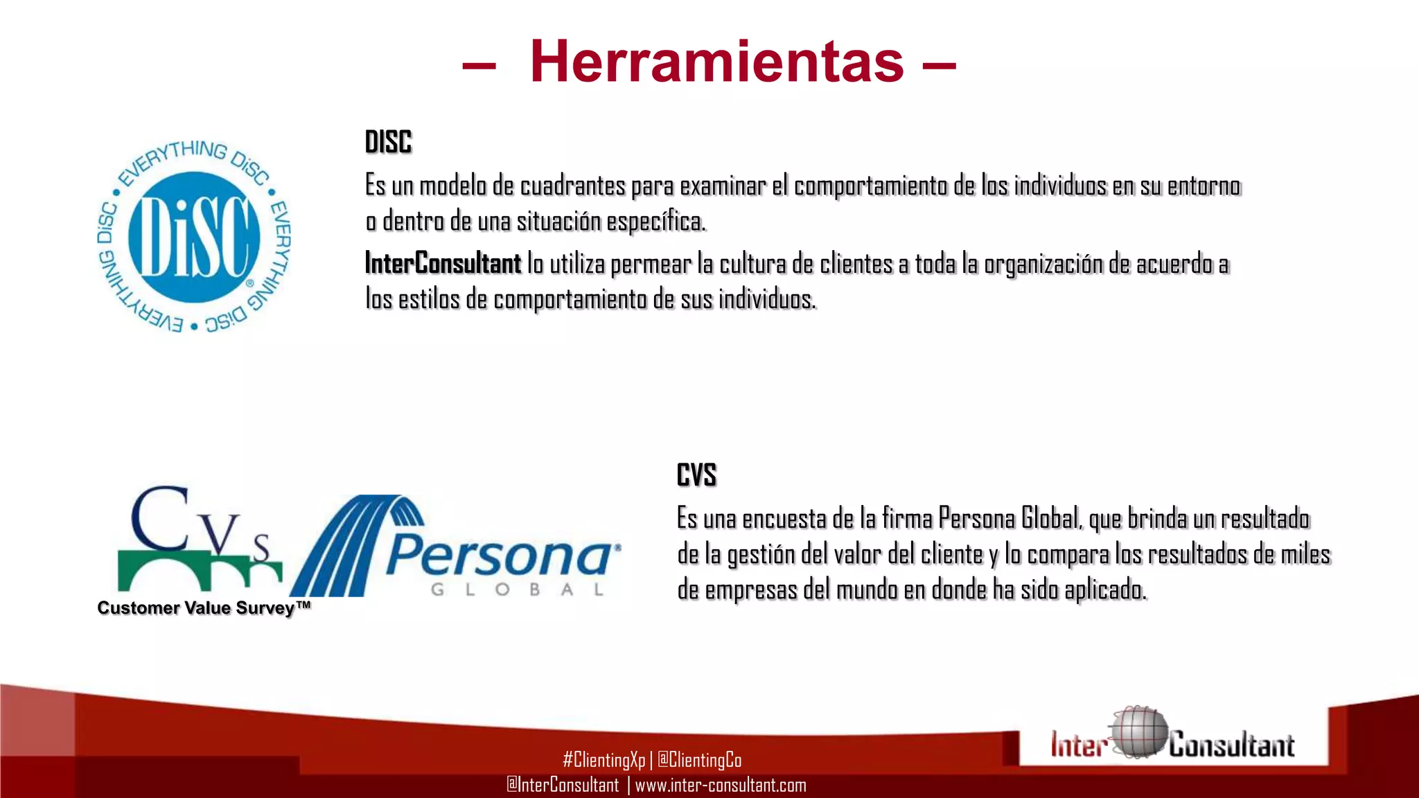 – Herramientas –
DISC
Es un modelo de cuadrantes para examinar el comportamiento de los individuos en su entorno
o dentro de una situación específica.
InterConsultant lo utiliza permear la cultura de clientes a toda la organización de acuerdo a
los estilos de comportamiento de sus individuos.

Customer Value Survey™

CVS
Es una encuesta de la firma Persona Global, que brinda un resultado
de la gestión del valor del cliente y lo compara los resultados de miles
de empresas del mundo en donde ha sido aplicado.

#ClientingXp | @ClientingCo
@InterConsultant | www.inter-consultant.com

 