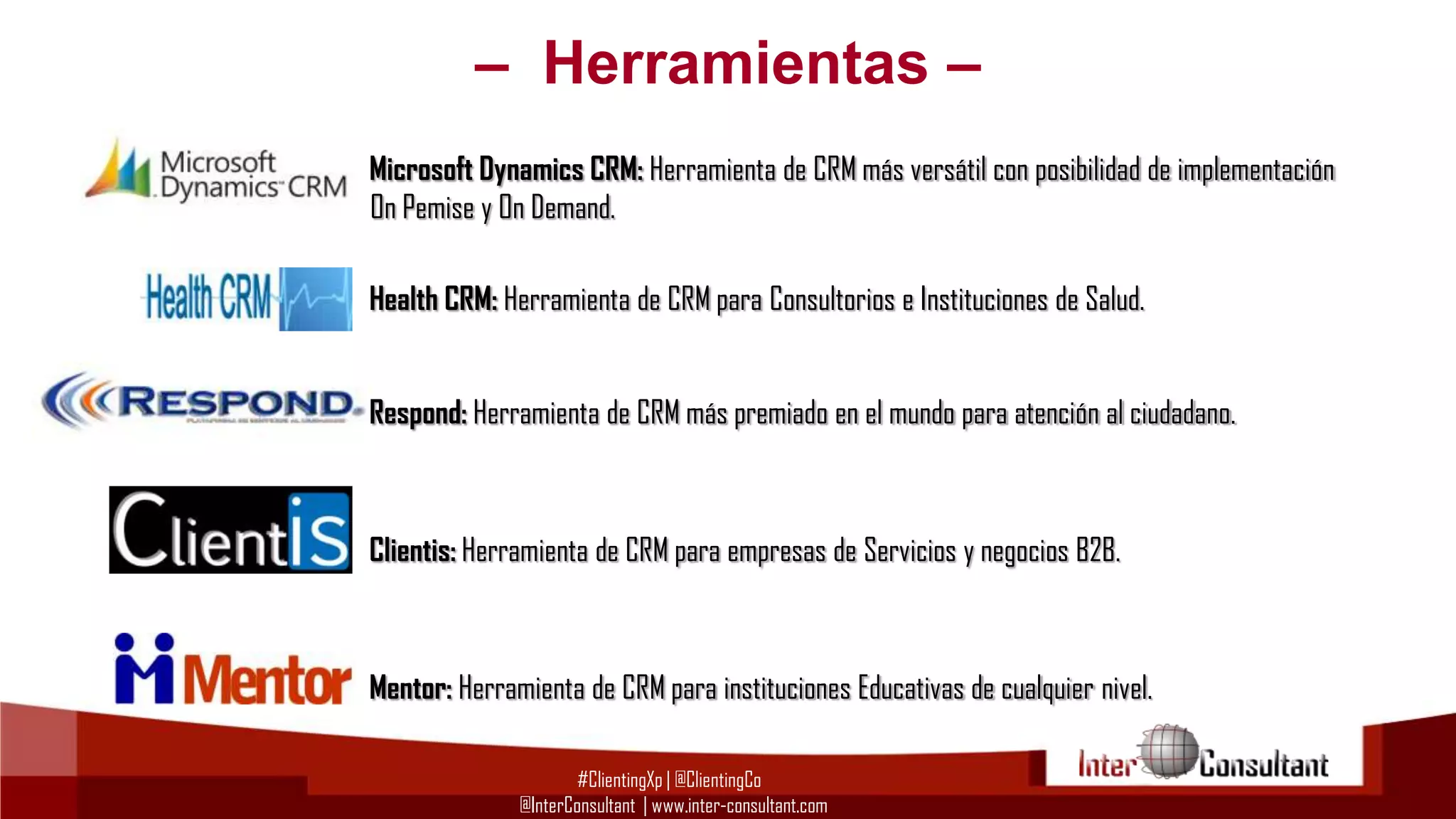– Herramientas –
Microsoft Dynamics CRM: Herramienta de CRM más versátil con posibilidad de implementación
On Pemise y On Demand.
Health CRM: Herramienta de CRM para Consultorios e Instituciones de Salud.

Respond: Herramienta de CRM más premiado en el mundo para atención al ciudadano.

Clientis: Herramienta de CRM para empresas de Servicios y negocios B2B.

Mentor: Herramienta de CRM para instituciones Educativas de cualquier nivel.
#ClientingXp | @ClientingCo
@InterConsultant | www.inter-consultant.com

 