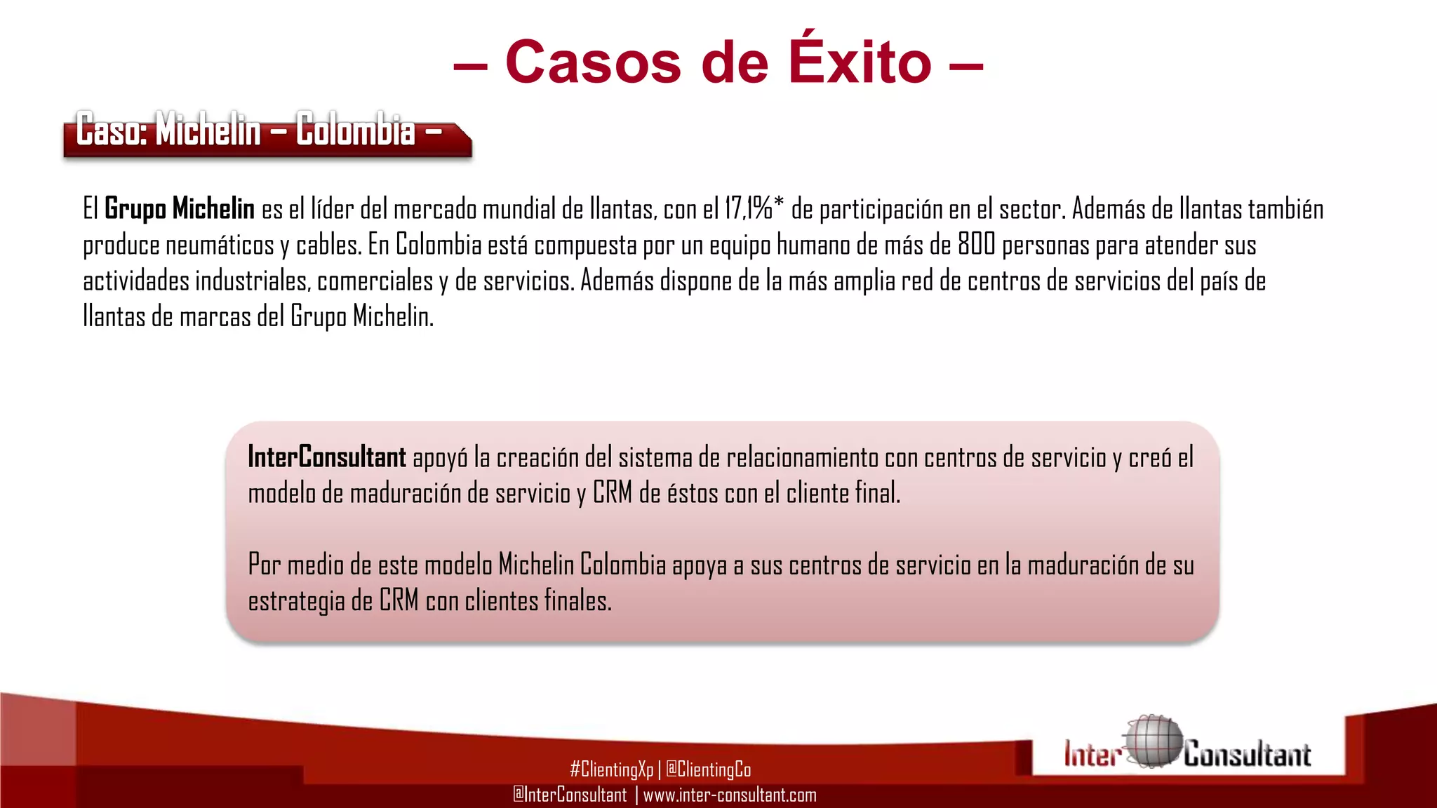 – Casos de Éxito –
El Grupo Michelin es el líder del mercado mundial de llantas, con el 17,1%* de participación en el sector. Además de llantas también
produce neumáticos y cables. En Colombia está compuesta por un equipo humano de más de 800 personas para atender sus
actividades industriales, comerciales y de servicios. Además dispone de la más amplia red de centros de servicios del país de
llantas de marcas del Grupo Michelin.

InterConsultant apoyó la creación del sistema de relacionamiento con centros de servicio y creó el
modelo de maduración de servicio y CRM de éstos con el cliente final.
Por medio de este modelo Michelin Colombia apoya a sus centros de servicio en la maduración de su
estrategia de CRM con clientes finales.

#ClientingXp | @ClientingCo
@InterConsultant | www.inter-consultant.com

 
