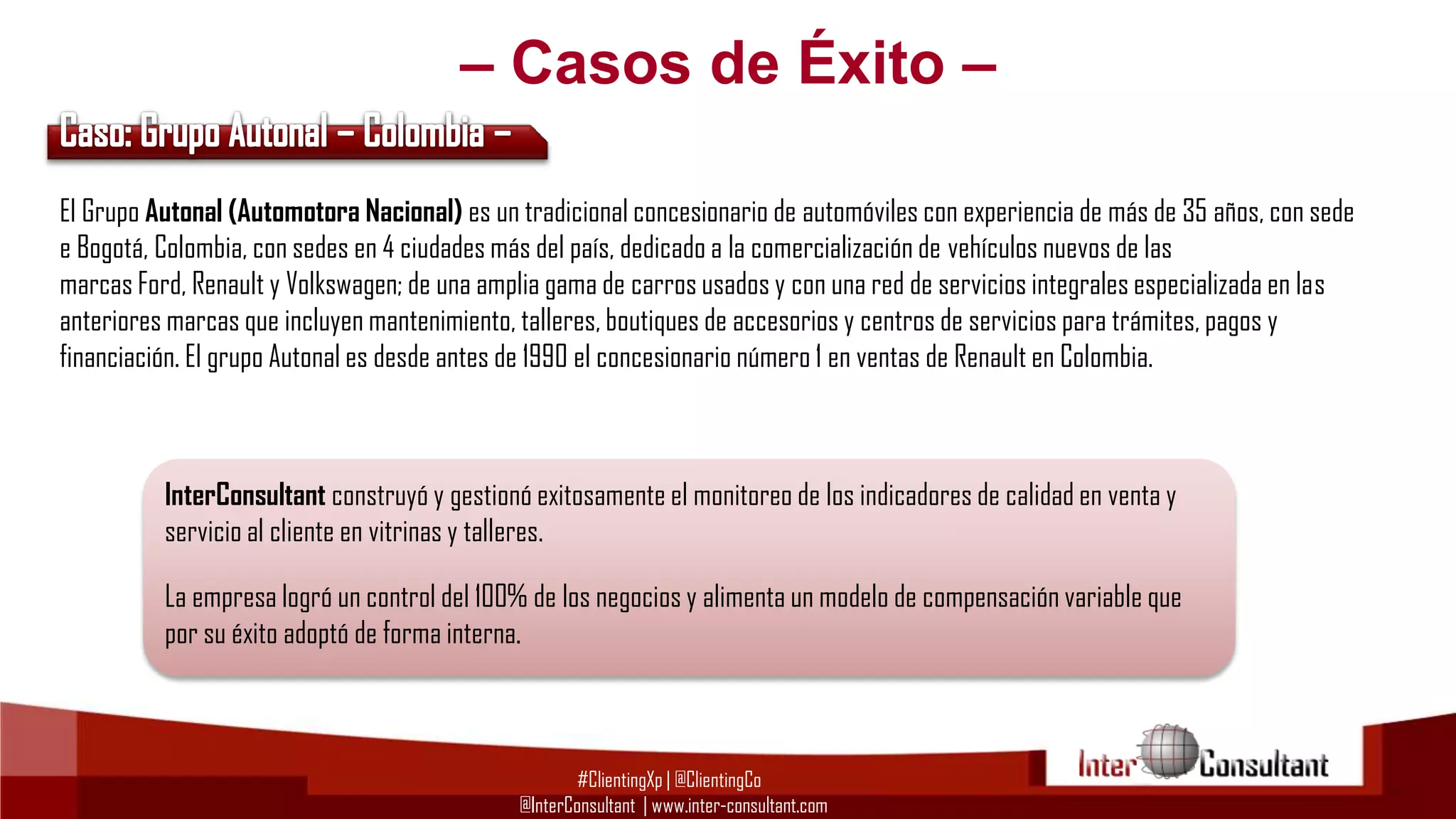 – Casos de Éxito –
El Grupo Autonal (Automotora Nacional) es un tradicional concesionario de automóviles con experiencia de más de 35 años, con sede
e Bogotá, Colombia, con sedes en 4 ciudades más del país, dedicado a la comercialización de vehículos nuevos de las
marcas Ford, Renault y Volkswagen; de una amplia gama de carros usados y con una red de servicios integrales especializada en las
anteriores marcas que incluyen mantenimiento, talleres, boutiques de accesorios y centros de servicios para trámites, pagos y
financiación. El grupo Autonal es desde antes de 1990 el concesionario número 1 en ventas de Renault en Colombia.

InterConsultant construyó y gestionó exitosamente el monitoreo de los indicadores de calidad en venta y
servicio al cliente en vitrinas y talleres.
La empresa logró un control del 100% de los negocios y alimenta un modelo de compensación variable que
por su éxito adoptó de forma interna.

#ClientingXp | @ClientingCo
@InterConsultant | www.inter-consultant.com

 