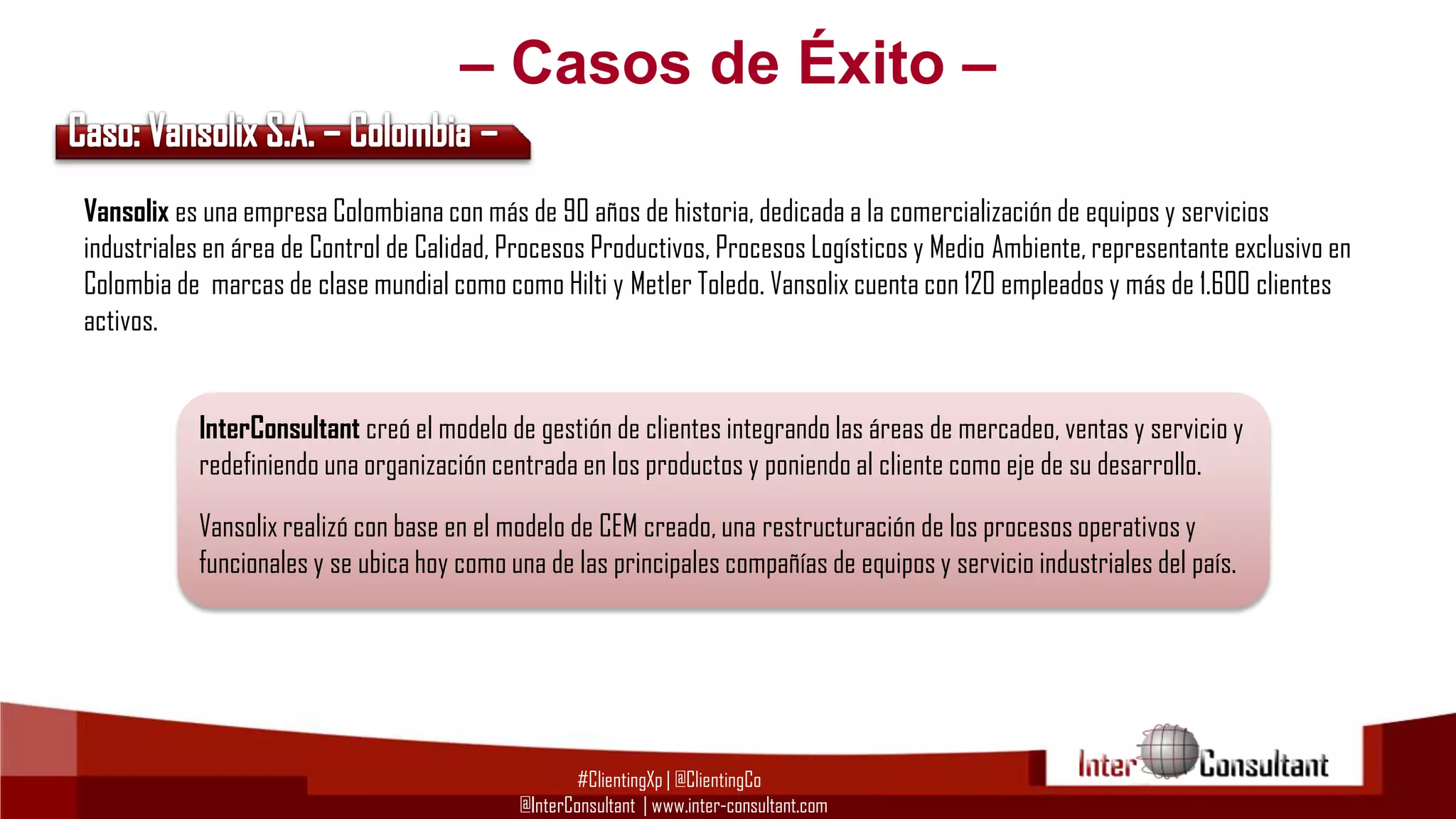 – Casos de Éxito –
Vansolix es una empresa Colombiana con más de 90 años de historia, dedicada a la comercialización de equipos y servicios
industriales en área de Control de Calidad, Procesos Productivos, Procesos Logísticos y Medio Ambiente, representante exclusivo en
Colombia de marcas de clase mundial como como Hilti y Metler Toledo. Vansolix cuenta con 120 empleados y más de 1.600 clientes
activos.
InterConsultant creó el modelo de gestión de clientes integrando las áreas de mercadeo, ventas y servicio y
redefiniendo una organización centrada en los productos y poniendo al cliente como eje de su desarrollo.
Vansolix realizó con base en el modelo de CEM creado, una restructuración de los procesos operativos y
funcionales y se ubica hoy como una de las principales compañías de equipos y servicio industriales del país.

#ClientingXp | @ClientingCo
@InterConsultant | www.inter-consultant.com

 
