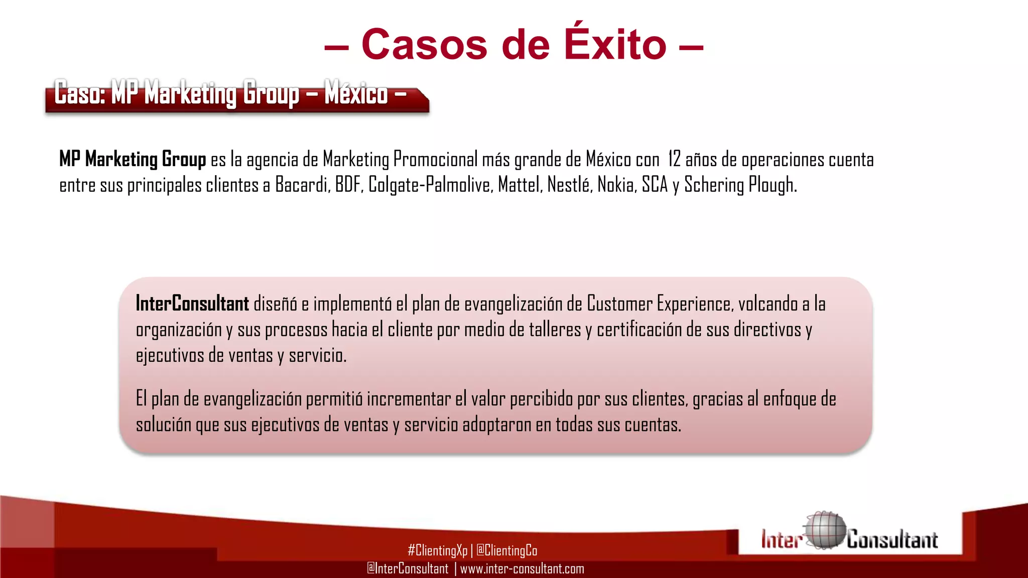 – Casos de Éxito –
MP Marketing Group es la agencia de Marketing Promocional más grande de México con 12 años de operaciones cuenta
entre sus principales clientes a Bacardi, BDF, Colgate-Palmolive, Mattel, Nestlé, Nokia, SCA y Schering Plough.

InterConsultant diseñó e implementó el plan de evangelización de Customer Experience, volcando a la
organización y sus procesos hacia el cliente por medio de talleres y certificación de sus directivos y
ejecutivos de ventas y servicio.
El plan de evangelización permitió incrementar el valor percibido por sus clientes, gracias al enfoque de
solución que sus ejecutivos de ventas y servicio adoptaron en todas sus cuentas.

#ClientingXp | @ClientingCo
@InterConsultant | www.inter-consultant.com

 