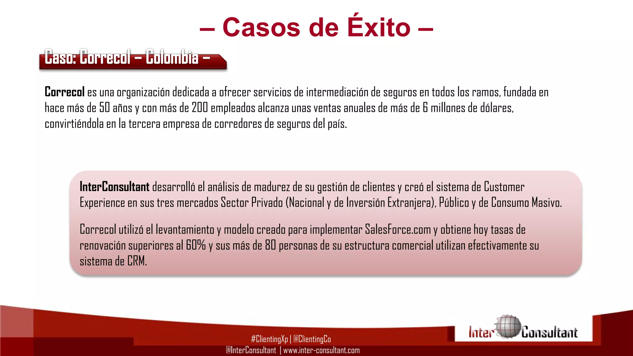 – Casos de Éxito –
Correcol es una organización dedicada a ofrecer servicios de intermediación de seguros en todos los ramos, fundada en
hace más de 50 años y con más de 200 empleados alcanza unas ventas anuales de más de 6 millones de dólares,
convirtiéndola en la tercera empresa de corredores de seguros del país.

InterConsultant desarrolló el análisis de madurez de su gestión de clientes y creó el sistema de Customer
Experience en sus tres mercados Sector Privado (Nacional y de Inversión Extranjera), Público y de Consumo Masivo.
Correcol utilizó el levantamiento y modelo creado para implementar SalesForce.com y obtiene hoy tasas de
renovación superiores al 60% y sus más de 80 personas de su estructura comercial utilizan efectivamente su
sistema de CRM.

#ClientingXp | @ClientingCo
@InterConsultant | www.inter-consultant.com

 