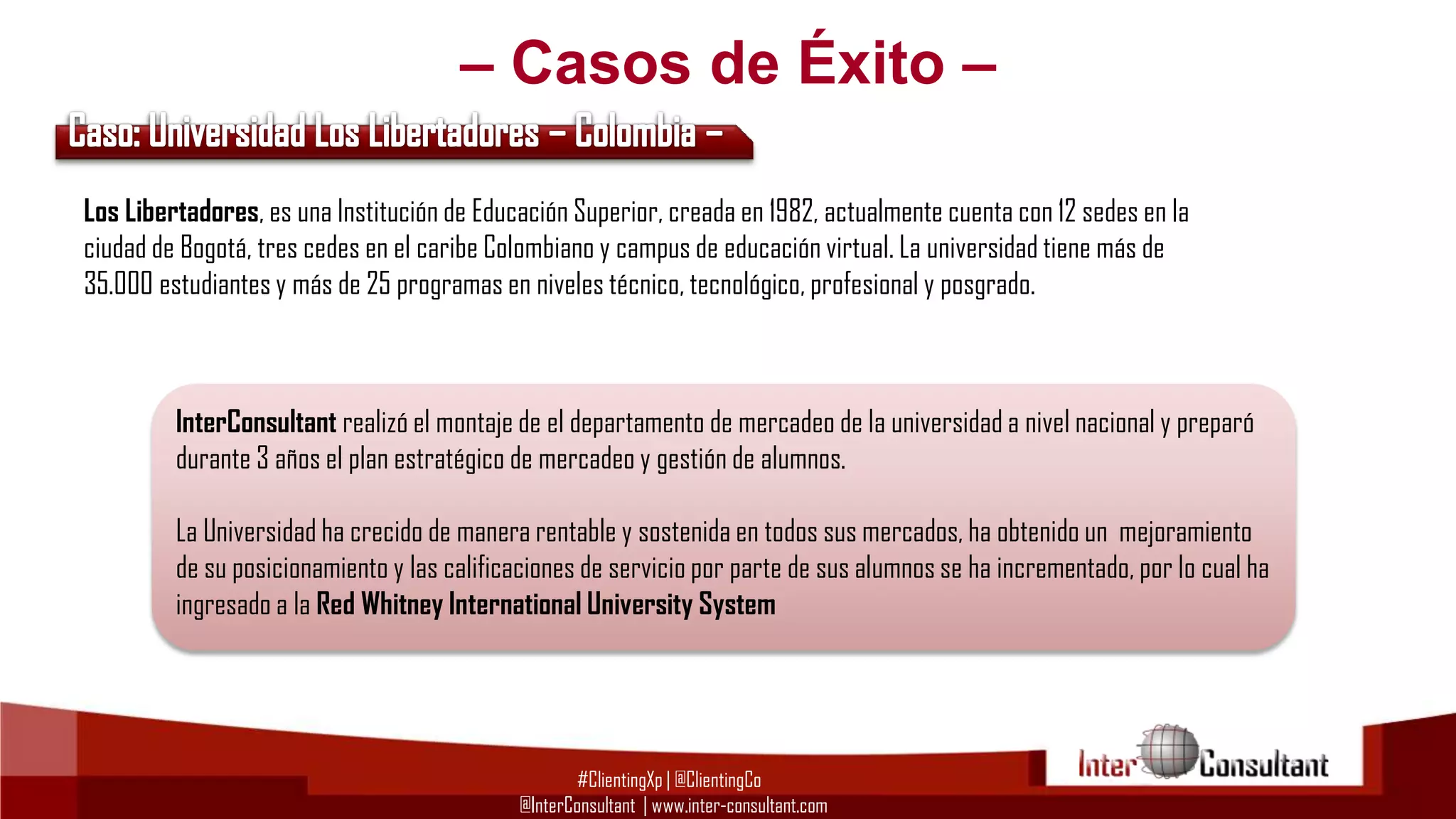 – Casos de Éxito –
Los Libertadores, es una Institución de Educación Superior, creada en 1982, actualmente cuenta con 12 sedes en la
ciudad de Bogotá, tres cedes en el caribe Colombiano y campus de educación virtual. La universidad tiene más de
35.000 estudiantes y más de 25 programas en niveles técnico, tecnológico, profesional y posgrado.

InterConsultant realizó el montaje de el departamento de mercadeo de la universidad a nivel nacional y preparó
durante 3 años el plan estratégico de mercadeo y gestión de alumnos.
La Universidad ha crecido de manera rentable y sostenida en todos sus mercados, ha obtenido un mejoramiento
de su posicionamiento y las calificaciones de servicio por parte de sus alumnos se ha incrementado, por lo cual ha
ingresado a la Red Whitney International University System

#ClientingXp | @ClientingCo
@InterConsultant | www.inter-consultant.com

 