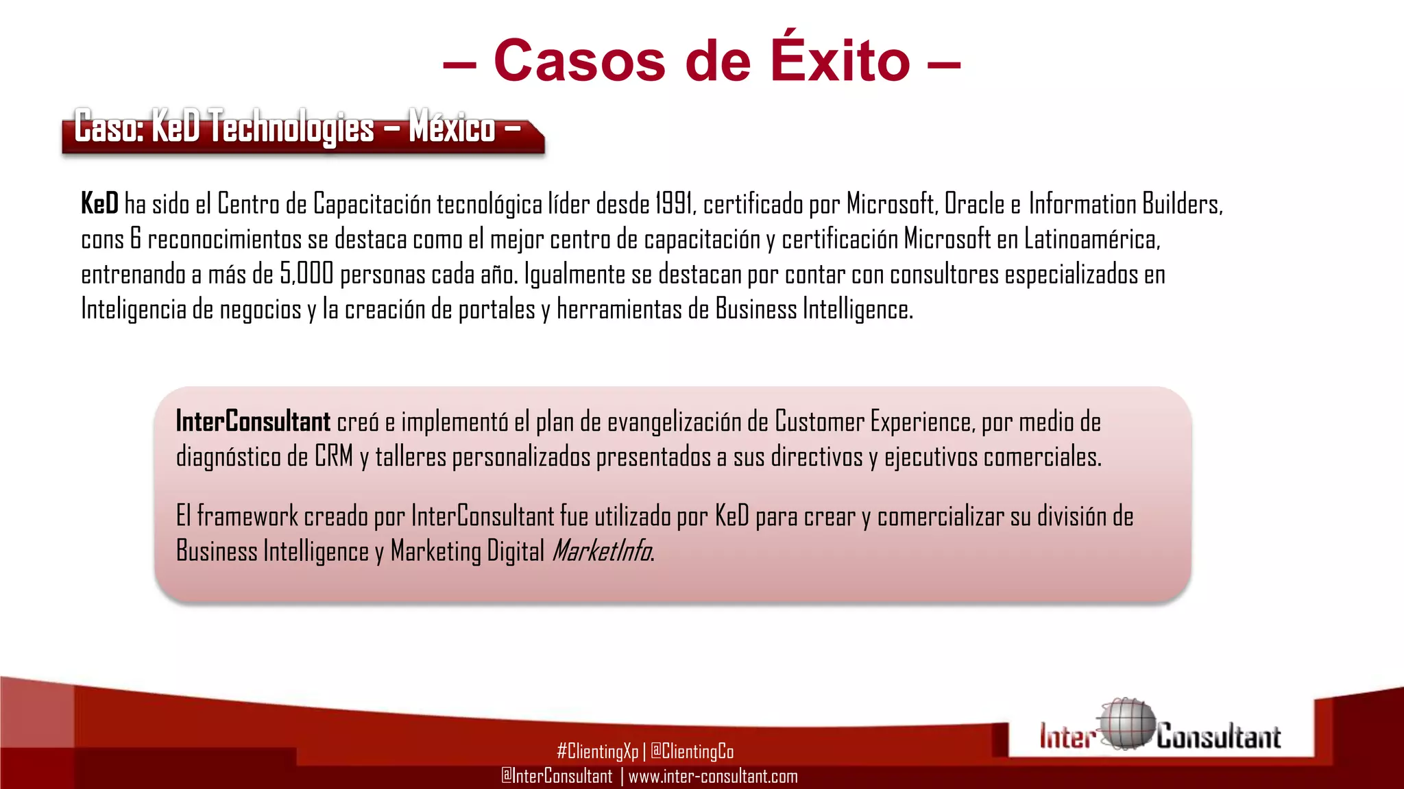 – Casos de Éxito –
KeD ha sido el Centro de Capacitación tecnológica líder desde 1991, certificado por Microsoft, Oracle e Information Builders,
cons 6 reconocimientos se destaca como el mejor centro de capacitación y certificación Microsoft en Latinoamérica,
entrenando a más de 5,000 personas cada año. Igualmente se destacan por contar con consultores especializados en
Inteligencia de negocios y la creación de portales y herramientas de Business Intelligence.

InterConsultant creó e implementó el plan de evangelización de Customer Experience, por medio de
diagnóstico de CRM y talleres personalizados presentados a sus directivos y ejecutivos comerciales.

El framework creado por InterConsultant fue utilizado por KeD para crear y comercializar su división de
Business Intelligence y Marketing Digital MarketInfo.

#ClientingXp | @ClientingCo
@InterConsultant | www.inter-consultant.com

 