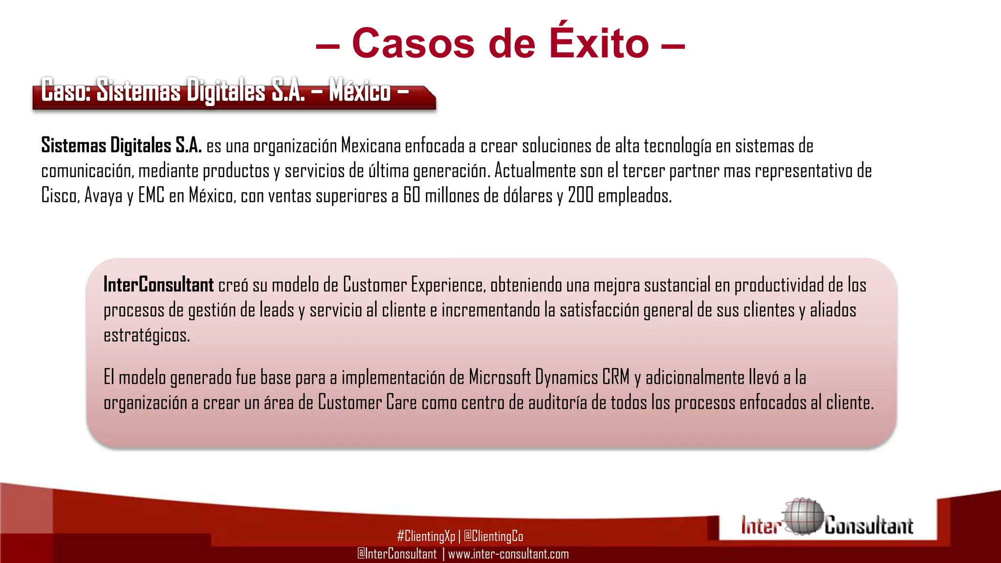– Casos de Éxito –
Sistemas Digitales S.A. es una organización Mexicana enfocada a crear soluciones de alta tecnología en sistemas de
comunicación, mediante productos y servicios de última generación. Actualmente son el tercer partner mas representativo de
Cisco, Avaya y EMC en México, con ventas superiores a 60 millones de dólares y 200 empleados.

InterConsultant creó su modelo de Customer Experience, obteniendo una mejora sustancial en productividad de los
procesos de gestión de leads y servicio al cliente e incrementando la satisfacción general de sus clientes y aliados
estratégicos.
El modelo generado fue base para a implementación de Microsoft Dynamics CRM y adicionalmente llevó a la
organización a crear un área de Customer Care como centro de auditoría de todos los procesos enfocados al cliente.

#ClientingXp | @ClientingCo
@InterConsultant | www.inter-consultant.com

 