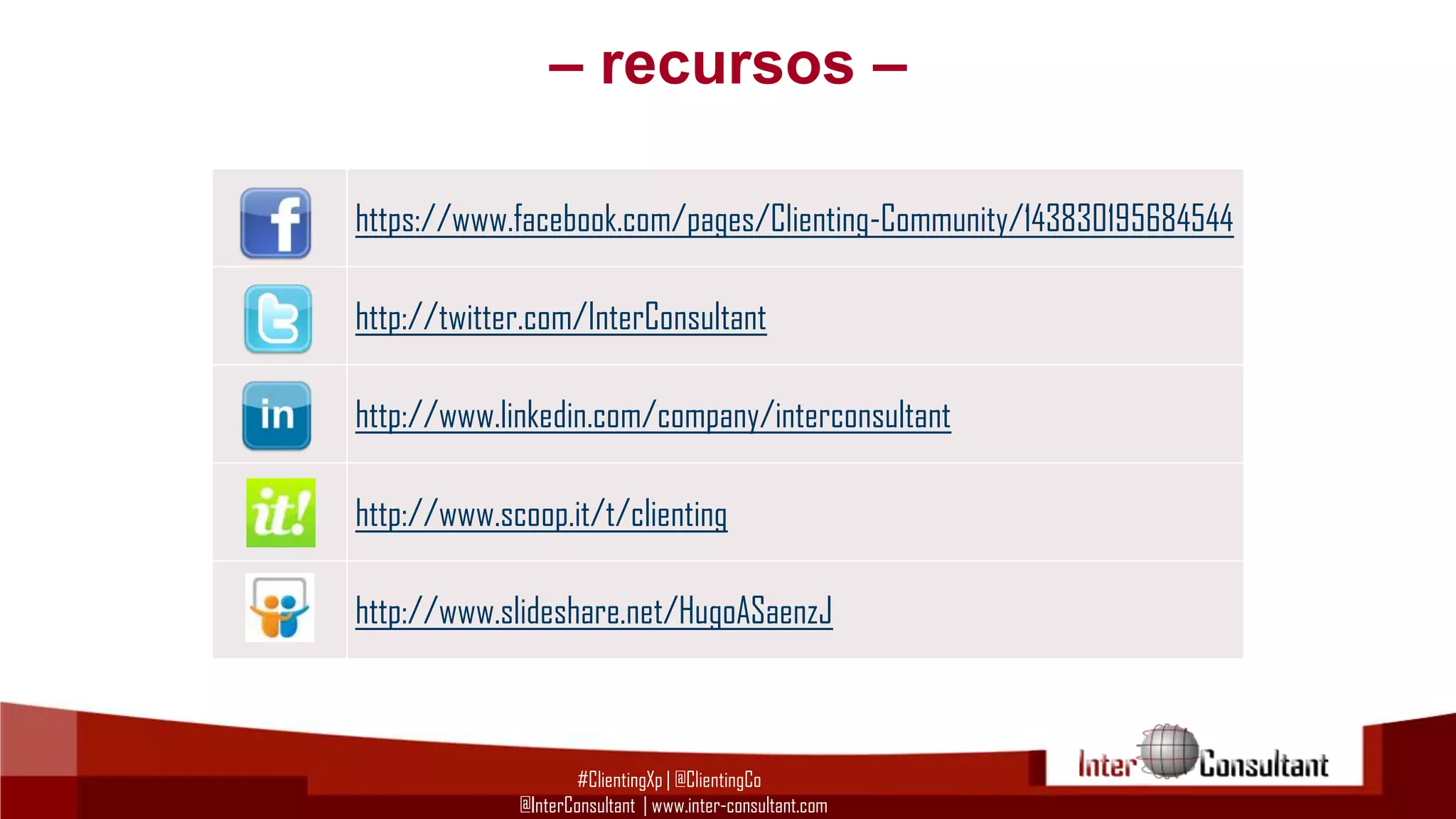– recursos –
https://www.facebook.com/pages/Clienting-Community/143830195684544
http://twitter.com/InterConsultant
http://www.linkedin.com/company/interconsultant
http://www.scoop.it/t/clienting
http://www.slideshare.net/HugoASaenzJ

#ClientingXp | @ClientingCo
@InterConsultant | www.inter-consultant.com

 