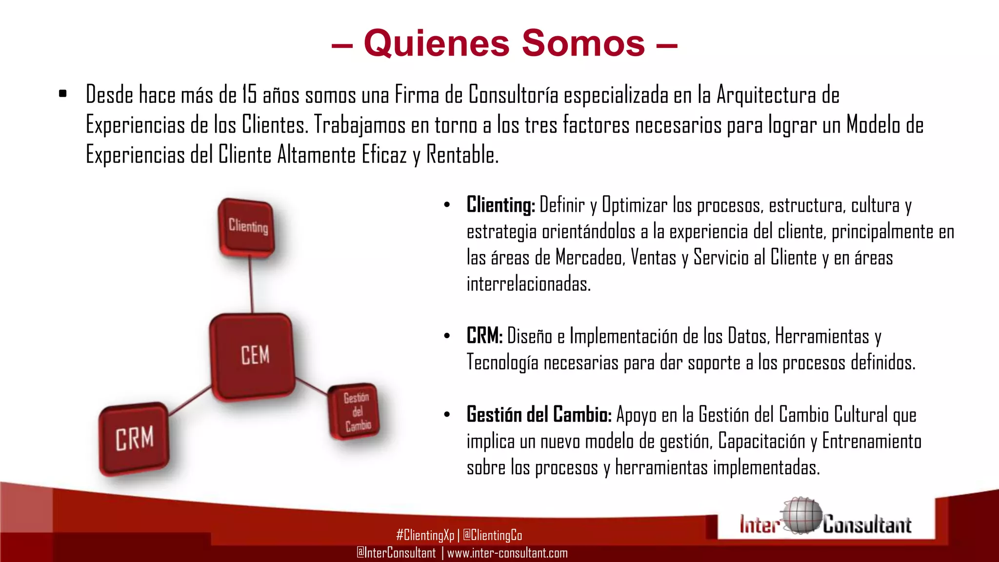 – Quienes Somos –
• Desde hace más de 15 años somos una Firma de Consultoría especializada en la Arquitectura de
Experiencias de los Clientes. Trabajamos en torno a los tres factores necesarios para lograr un Modelo de
Experiencias del Cliente Altamente Eficaz y Rentable.
• Clienting: Definir y Optimizar los procesos, estructura, cultura y
estrategia orientándolos a la experiencia del cliente, principalmente en
las áreas de Mercadeo, Ventas y Servicio al Cliente y en áreas
interrelacionadas.
• CRM: Diseño e Implementación de los Datos, Herramientas y
Tecnología necesarias para dar soporte a los procesos definidos.
• Gestión del Cambio: Apoyo en la Gestión del Cambio Cultural que
implica un nuevo modelo de gestión, Capacitación y Entrenamiento
sobre los procesos y herramientas implementadas.
#ClientingXp | @ClientingCo
@InterConsultant | www.inter-consultant.com

 