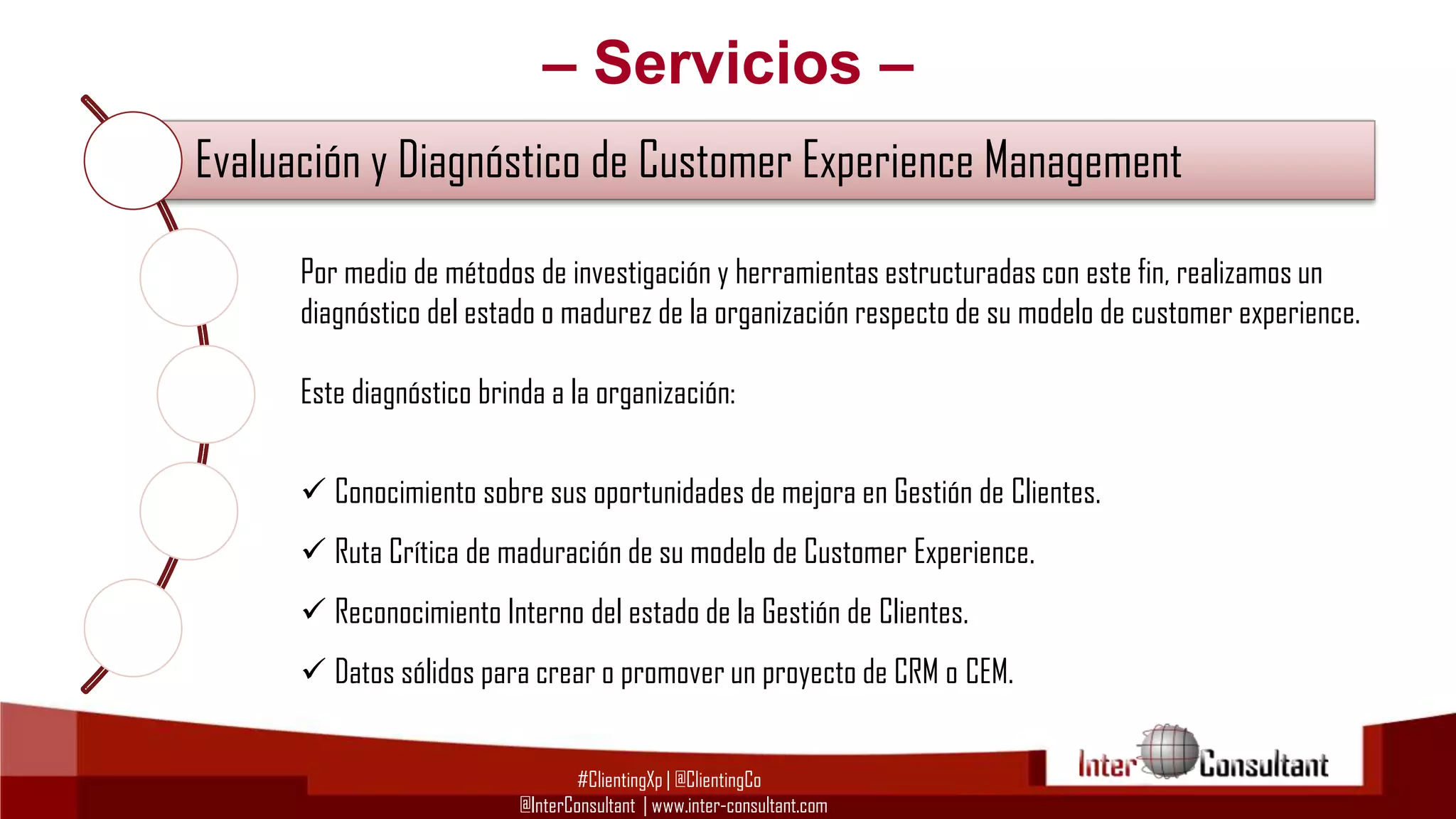– Servicios –
Evaluación y Diagnóstico de Customer Experience Management
Por medio de métodos de investigación y herramientas estructuradas (CEM)
Consultoría en Customer Experience Management con este fin, realizamos un

diagnóstico del estado o madurez de la organización respecto de su modelo de customer experience.

Este diagnóstico brinda a la organización:
Consultoría Tecnológica para Implementación de CRM, BI y BPM
 Conocimiento sobre sus oportunidades de mejora en Gestión de Clientes.

Evangelización y Capacitación en Customer Experience Management
 Ruta Crítica de maduración de su modelo de Customer Experience.
 Reconocimiento Interno del estado de la Gestión de Clientes.

Gestión del Cambio para proyectos de Customer Experience Management
 Datos sólidos para crear o promover un proyecto de CRM o CEM.
#ClientingXp | @ClientingCo
@InterConsultant | www.inter-consultant.com

 
