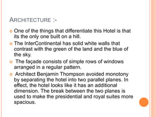 ARCHITECTURE :-
 One of the things that differentiate this Hotel is that
its the only one built on a hill.
 The InterContinental has solid white walls that
contrast with the green of the land and the blue of
the sky.
 The façade consists of simple rows of windows
arranged in a regular pattern.
 Architect Benjamin Thompson avoided monotony
by separating the hotel into two parallel planes. In
effect, the hotel looks like it has an additional
dimension. The break between the two planes is
used to make the presidential and royal suites more
spacious.
 