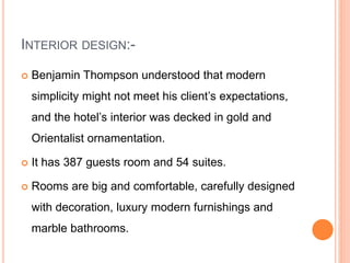 INTERIOR DESIGN:-
 Benjamin Thompson understood that modern
simplicity might not meet his client’s expectations,
and the hotel’s interior was decked in gold and
Orientalist ornamentation.
 It has 387 guests room and 54 suites.
 Rooms are big and comfortable, carefully designed
with decoration, luxury modern furnishings and
marble bathrooms.
 