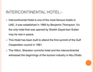 INTERCONTINENTAL HOTEL:-
 Intercontinental Hotel is one of the most famous hotels in
UAE, it was established in 1980 by Benjamin Thompson. It’s
the only hotel that was opened by Sheikh Zayed ben Sultan
may he rest in peace.
 This Hotel has been built to attend the first summit of the Gulf
Cooperation council in 1981.
 The Hilton, Sheraton corniche hotel and the intercontinental
witnessed the beginnings of the tourism industry in Abu Dhabi.
 