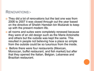 RENOVATIONS:-
 They did a lot of renovations but the last one was from
2006 to 2007 it was closed through out the year based
on the directive of Sheikh Hamdan bin Mubarak to keep
up with the present modern life.
 all rooms and suites were completely renewed because
they were of an old design such as the Marie Antoinette
and others but the outside was kept the same. This
resulted in people not believing how a place so simple
from the outside could be so luxurious from the inside.
 Before there were four restaurants (Mexican,
Moroccan, buffet restaurant, and fish market) but after
that they opened the Italian, Belgian, Lebanese and
Brazilian restaurant.
 