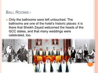 BALL ROOMS:-
 Only the ballrooms were left untouched. The
ballrooms are one of the hotel’s historic places: it is
there that Sheikh Zayed welcomed the heads of the
GCC states, and that many weddings were
celebrated, too.
 