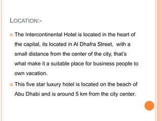 LOCATION:-
 The Intercontinental Hotel is located in the heart of
the capital, its located in Al Dhafra Street, with a
small distance from the center of the city, that’s
what make it a suitable place for business people to
own vacation.
 This five star luxury hotel is located on the beach of
Abu Dhabi and is around 5 km from the city center.
 