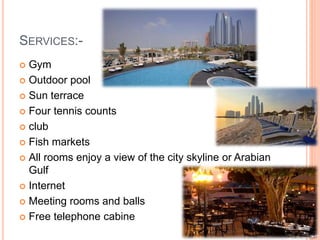 SERVICES:-
 Gym
 Outdoor pool
 Sun terrace
 Four tennis counts
 club
 Fish markets
 All rooms enjoy a view of the city skyline or Arabian
Gulf
 Internet
 Meeting rooms and balls
 Free telephone cabine
 