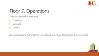 Floor 7, Operations
They run the hotel In three ways
1. Franchised
2. Managed
3. Owned
We used analysis to gather effectiveness of each and how it fits with their business model.
 