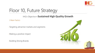 Floor 10, Future Strategy
IHG’s Objective = Sustained High Quality Growth
3 Main Tactics:
-Targeting attractive markets and segments
-Making a positive impact
-Building Strong Brands
 